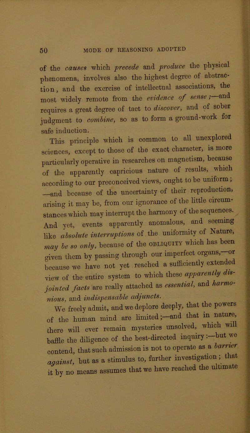 of the causes ■which precede and produce the physical phenomena, involves also the highest degree of abstrac- tion, and the exercise of intellectual associations, the most widely remote from the evidence of sense; and requires a great degree of tact to discover, and of sober judgment to combine, so as to form a ground-work for safe induction. This principle which is common to all unexplored sciences, except to those of the exact character, is more particularly operative in researches on magnetism, because of the apparently capricious nature of results, which according to our preconceived views, ought to be uniform, —and because of the uncertainty of their reproduction, arising it may be, from our ignorance of the little circum- stances which may interrupt the harmony of the sequences. And yet, events apparently anomalous, and seeming like absolute interruptions of the uniformity of Nature, may be so only, because of the obliquity which has been c^ven them by passing through our imperfect organs, or because we have not yet reached a sufficiently extended view of the entire system to which these apparently dis- jointed facts are really attached as essential, and harmo- nious, and indispensable adjuncts. We freely admit, and we deplore deeply, that the powers of the human mind are limited;—and that m nature, there will ever remain mysteries unsolved, which wi baffle the diligence of the best-directed inquiry. but we contend, that such admission is not to operate as a burner against, but as a stimulus to, further investigation ; that it by no means assumes that we have reached the ultimate