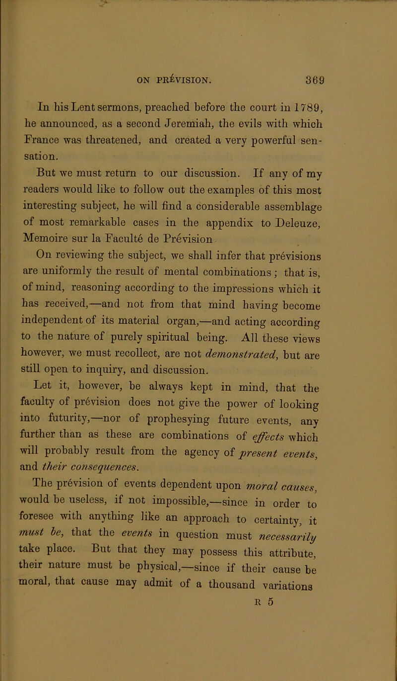 In his Lent sermons, preached before the court in 1789, he announced, as a second Jeremiah, the evils with which France was threatened, and created a very powerful sen- sation. But we must return to our discussion. If any of my readers would like to follow out the examples of this most interesting subject, he will find a considerable assemblage of most remarkable cases in the appendix to Deleuze, Memoire sur la Faculte de Prevision On reviewing the subject, we shall infer that previsions are uniformly the result of mental combinations; that is, of mind, reasoning according to the impressions which it has received,—and not from that mind having become independent of its material organ,—and acting according to the nature of purely spiritual being. All these views however, we must recollect, are not demonstrated, but are still open to inquiry, and discussion. Let it, however, be always kept in mind, that the faculty of prevision does not give the power of looking into futurity,—nor of prophesying future events, any further than as these are combinations of effects which will probably result from the agency of present events, and their consequences. The prevision of events dependent upon moral causes, would be useless, if not impossible,—since in order to foresee with anything like an approach to certainty, it must be, that the events in question must necessarily take place. But that they may possess this attribute, their nature must be physical,—since if their cause be moral, that cause may admit of a thousand variations R 5