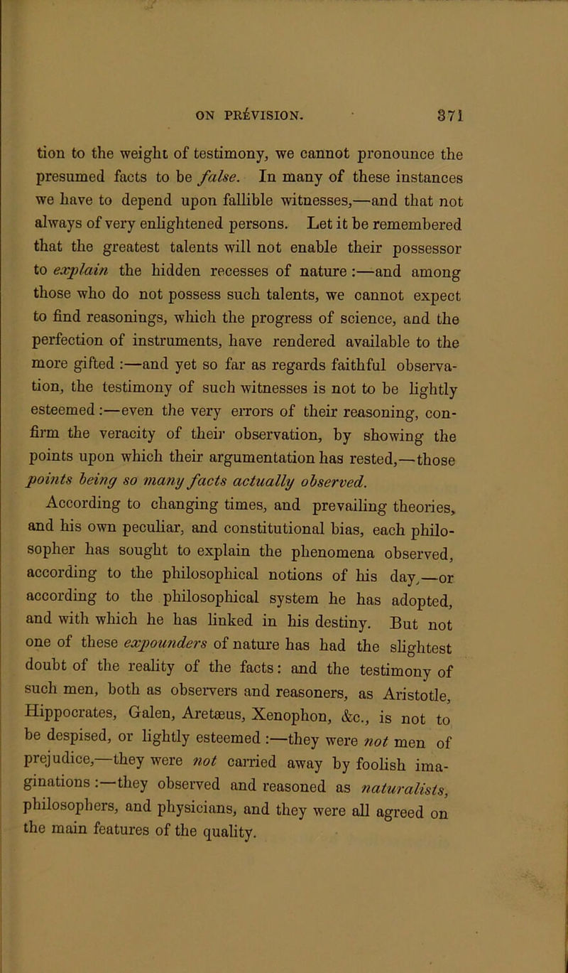 tion to the weight of testimony, we cannot pronounce the presumed facts to be false. In many of these instances we have to depend upon fallible witnesses,—and that not always of very enlightened persons. Let it be remembered that the greatest talents will not enable their possessor to explain the hidden recesses of nature :—and among those who do not possess such talents, we cannot expect to find reasonings, which the progress of science, and the perfection of instruments, have rendered available to the more gifted :—and yet so far as regards faithful observa- tion, the testimony of such witnesses is not to be lightly esteemed:—even the very errors of their reasoning, con- firm the veracity of their observation, by showing the points upon which their argumentation has rested,—those points being so many facts actually observed. According to changing times, and prevailing theories, and his own peculiar, and constitutional bias, each philo- sopher has sought to explain the phenomena observed, according to the philosophical notions of his day, or according to the philosophical system he has adopted, and with which he has linked in his destiny. But not one of these expounders of nature has had the slightest doubt of the reality of the facts: and the testimony of such men, both as observers and reasoners, as Aristotle Hippociates, Galen, Aretaeus, Xenophon, &c., is not to be despised, or lightly esteemed :—they were not men of prejudice,—they were not carried away by foolish ima- ginations they observed and reasoned as naturalists, philosophers, and physicians, and they were all agreed on the main features of the quality.