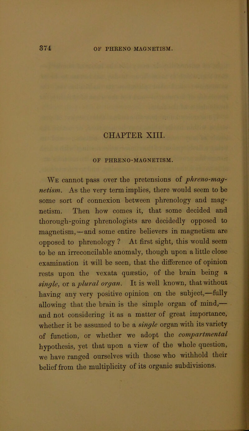 CHAPTER XIII. OF PHRENO-MAGNETISM. We cannot pass over the pretensions of phreno-mag- netism. As the very term implies, there would seem to he some sort of connexion between phrenology and mag- netism. Then how comes it, that some decided and thorough-going phrenologists are decidedly opposed to magnetism, —and some entire believers in magnetism are opposed to phrenology ? At first sight, this would seem to he an irreconcilable anomaly, though upon a little close examination it will be seen, that the difference of opinion rests upon the vexata qusestio, of the brain being a single, or & plural organ. It is well known, that without having any very positive opinion on the subject,—fully allowing that the brain is the simple organ of mind,— and not considering it as a matter of great importance, whether it be assumed to he a single organ with its variety of function, or whether we adopt the compartmental hypothesis, yet that upon a view of the whole question, we have ranged ourselves with those who withhold their belief from the multiplicity of its organic subdivisions.