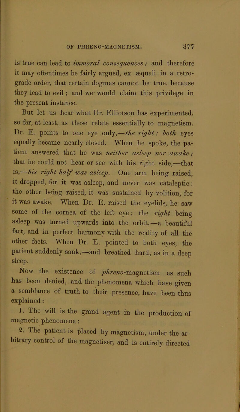 is true can lead to immoral consequences ; and therefore it may oftentimes be fairly argued, ex eequali in a retro- grade order, that certain dogmas cannot be true, because they lead to evil; and we would claim this privilege in the present instance. But let us bear what Dr. Elliotson lias experimented, so far, at least, as these relate essentially to magnetism. Dr. E. points to one eye only,—the right: both eyes equally became nearly closed. When he spoke, the pa- tient answered that he was neither asleep nor awake; that he could not hear or see with his right side,—that isj bus right half was asleep. One arm being raised, it dropped, for it was asleep, and never was cataleptic: the other being raised, it was sustained by volition, for it was awake. When Dr. E. raised the eyelids, he saw some of the cornea of the left eye; the right being asleep was turned upwards into the orbit,—a beautiful fact, and in perfect harmony with the reality of all the other facts. When Dr. E. pointed to both eyes, the patient suddenly sank,—and breathed hard, as in a deep sleep. Now the existence of y;/«w?o-magnetism as such has been denied, and the phenomena which have given a semblance of truth to their presence, have been thus explained: 1. The will is the grand agent in the production of magnetic phenomena: 2. The patient is placed by magnetism, under the ar- bitiaiy control of the magnetiser, and is entirely directed