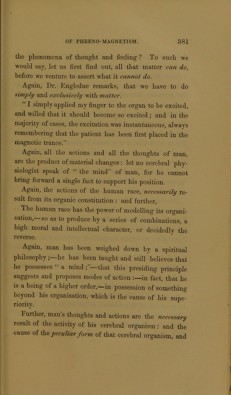 the phenomena of thought and feeling ? To such we would say, let us first find out, all that matter can do, before we venture to assert what it cannot do. Again, Dr. Engledue remarks, that we have to do simply and exclusively with matter. “ I simply applied my finger to the organ to be excited, and willed that it should become so excited; and in the majority of cases, the excitation was instantaneous, always remembering that the patient has been first placed in the magnetic trance.” Again, all the actions and all the thoughts of man, are the product of material changes : let no cerebral phy- siologist speak of “ the mind of man, for he cannot bring forward a single fact to support his position. Again, the actions of the human race, necessarily re- sult from its organic constitution : and further, The human race has the power of modelling its organi- sation,— so as to produce by a series of combinations, a high moral and intellectual character, or decidedly the reverse. Again, man has been weighed down by a spiritual philosophy , he lias been taught and still believes that he possesses a mind ; —that this presiding principle suggests and proposes modes of action in fact, that he is a being of a higher order,—in possession of something beyond his organisation, which is the cause of his supe- riority. Further, man s thoughts and actions are the necessary result of the activity of his cerebral organism: and the cause of the peculiar form of that cerebral organism, and