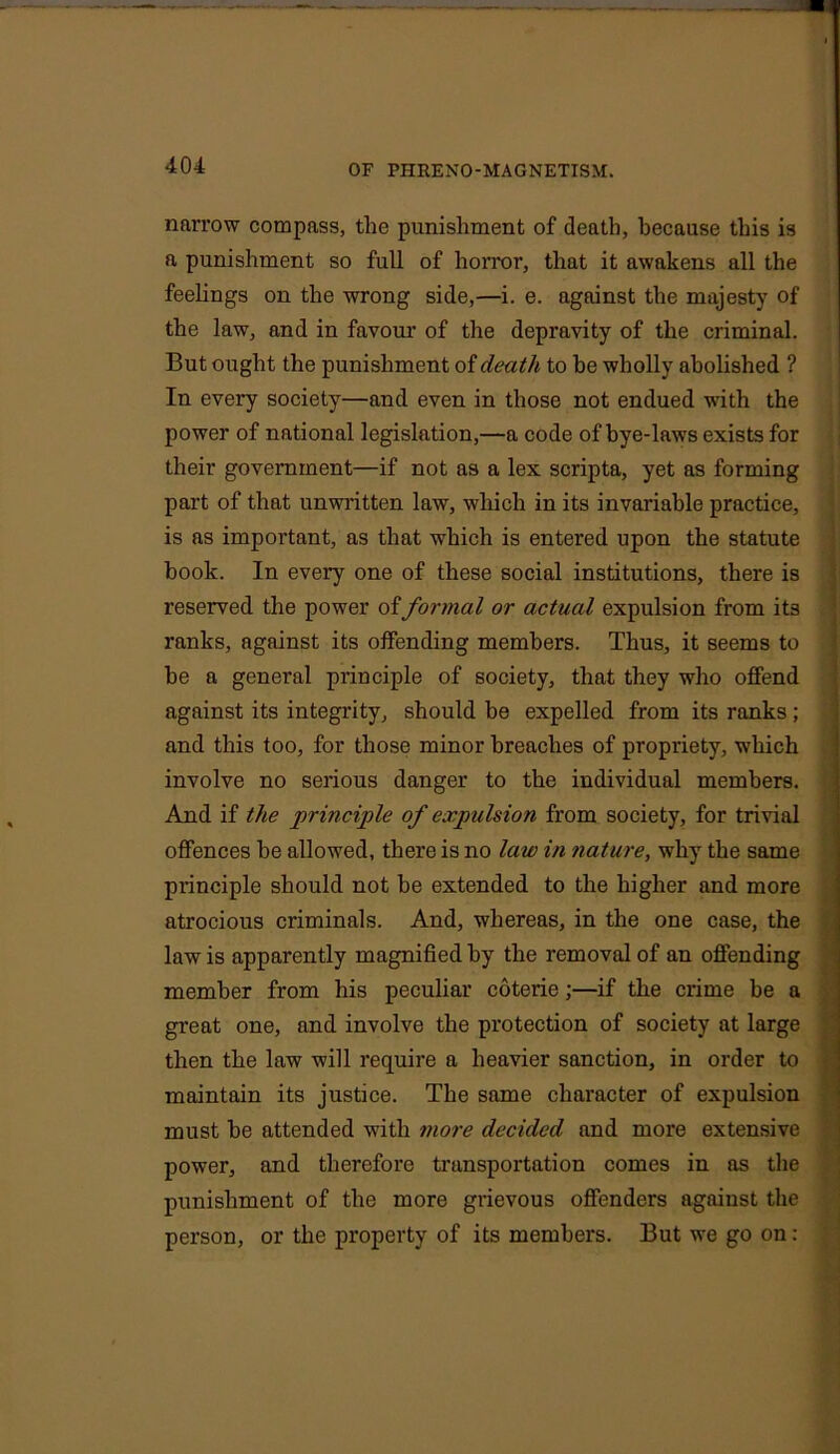 narrow compass, the punishment of death, because this is a punishment so full of horror, that it awakens all the feelings on the wrong side,—i. e. against the majesty of the law, and in favour of the depravity of the criminal. But ought the punishment of death to he wholly abolished ? In every society—and even in those not endued with the power of national legislation,—a code of bye-laws exists for their government—if not as a lex scripta, yet as forming part of that unwritten law, which in its invariable practice, is as important, as that which is entered upon the statute book. In every one of these social institutions, there is reserved the power of formal or actual expulsion from its ranks, against its offending members. Thus, it seems to be a general principle of society, that they who offend against its integrity, should be expelled from its ranks; and this too, for those minor breaches of propriety, which involve no serious danger to the individual members. And if the principle of expulsion from society, for trivial offences be allowed, there is no law in nature, why the same principle should not be extended to the higher and more atrocious criminals. And, whereas, in the one case, the law is apparently magnified by the removal of an offending member from his peculiar coterie;—if the crime be a great one, and involve the protection of society at large then the law will require a heavier sanction, in order to maintain its justice. The same character of expulsion must be attended with more decided and more extensive power, and therefore transportation comes in as the punishment of the more grievous offenders against the person, or the property of its members. But we go on: