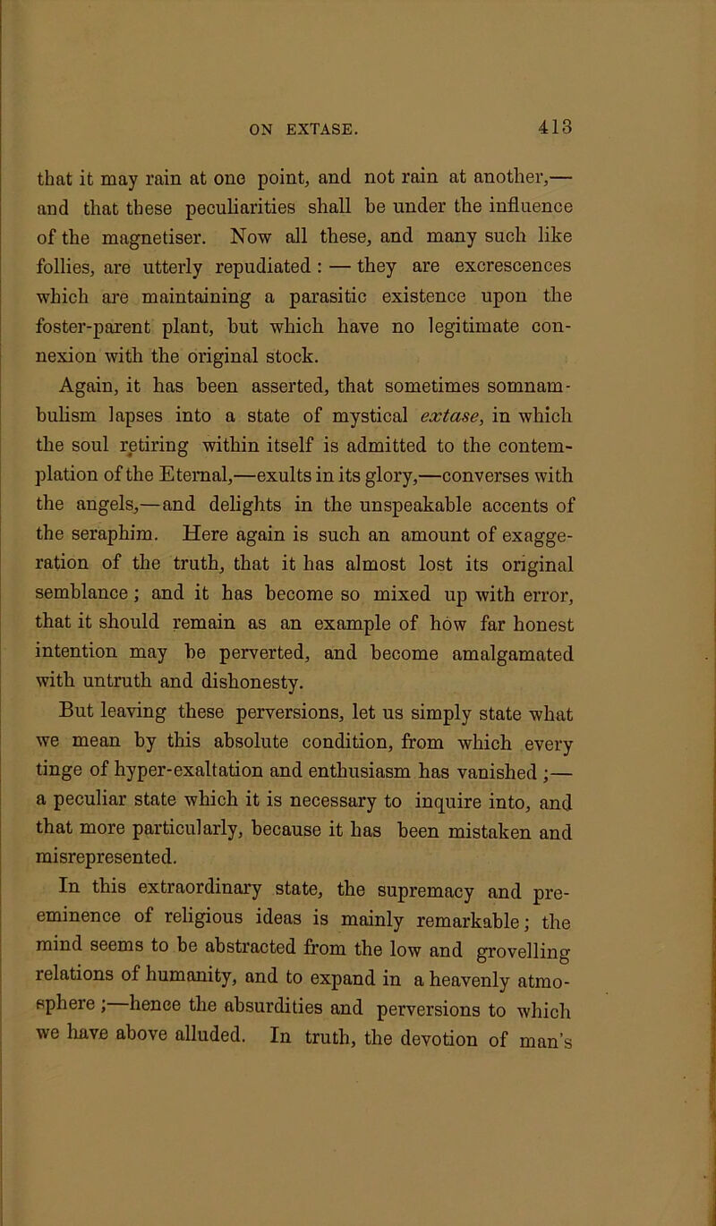 that it may rain at one point, and not rain at another,— and that these peculiarities shall he under the influence of the magnetiser. Now all these, and many such like follies, are utterly repudiated : — they are excrescences which are maintaining a parasitic existence upon the foster-parent plant, hut which have no legitimate con- nexion with the original stock. Again, it has been asserted, that sometimes somnam- bulism lapses into a state of mystical extase, in which the soul retiring within itself is admitted to the contem- plation of the Eternal,—exults in its glory,—converses with the angels,—and delights in the unspeakable accents of the seraphim. Here again is such an amount of exagge- ration of the truth, that it has almost lost its original semblance; and it has become so mixed up with error, that it should remain as an example of how far honest intention may he perverted, and become amalgamated with untruth and dishonesty. But leaving these perversions, let us simply state what we mean by this absolute condition, from which every tinge of hyper-exaltation and enthusiasm has vanished ;— a peculiar state which it is necessary to inquire into, and that more particularly, because it has been mistaken and misrepresented. In this extraordinary state, the supremacy and pre- eminence of religious ideas is mainly remarkable; the mind seems to be abstracted from the low and grovelling relations of humanity, and to expand in a heavenly atmo- sphere ; hence the absurdities and perversions to which we have above alluded. In truth, the devotion of man’s