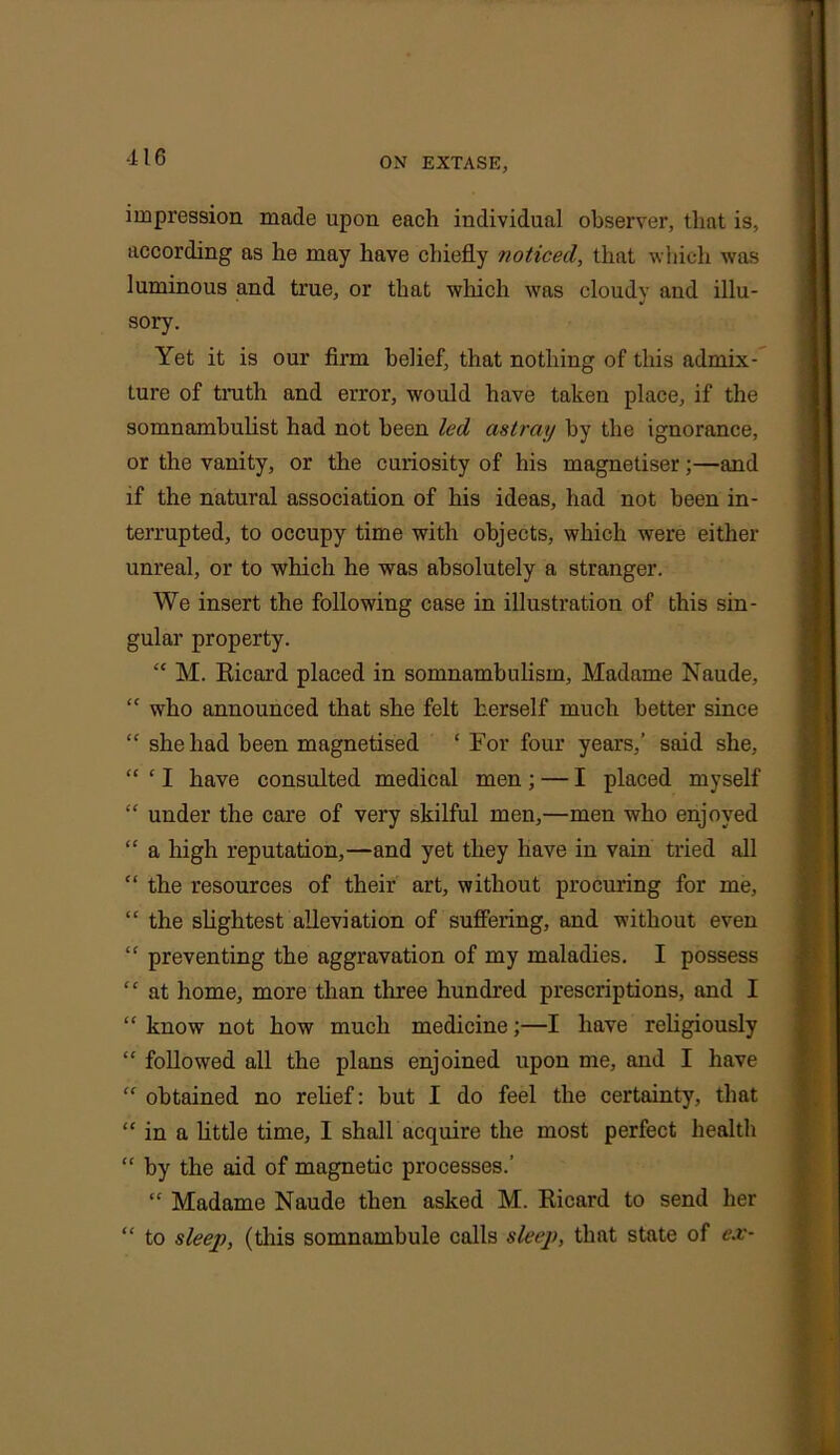 ■116 impression made upon each individual observer, that is, according as he may have chiefly noticed, that which was luminous and true, or that winch was cloudy and illu- sory. Yet it is our firm belief, that nothing of this admix- ture of truth and error, would have taken place, if the somnambulist had not been led astray by the ignorance, or the vanity, or the curiosity of his magnetiser;—and if the natural association of his ideas, had not been in- terrupted, to occupy time with objects, which were either unreal, or to which he was absolutely a stranger. We insert the following case in illustration of this sin- gular property. “ M. Ricard placed in somnambulism, Madame Naude, “ who announced that she felt herself much better since “ she had been magnetised ‘ For four years,’ said she, “ ‘ I have consulted medical men ; — I placed myself “ under the care of very skilful men,—men who enjoyed “ a high reputation,—and yet they have in vain tried all “ the resources of their art, without procuring for me, “ the slightest alleviation of suffering, and without even “ preventing the aggravation of my maladies. I possess “ at home, more than three hundred prescriptions, and I “ know not how much medicine;—I have religiously “ followed all the plans enjoined upon me, and I have “ obtained no relief: but I do feel the certainty, that “ in a little time, I shall acquire the most perfect health “ by the aid of magnetic processes.’ “ Madame Naude then asked M. Ricard to send her “ to sleep, (this somnambule calls sleep, that state of ex-