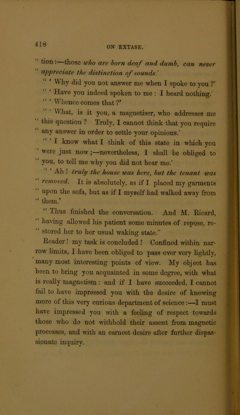 ON EXTASE. tion:—those who are horn deaf and dumb, can never appreciate the distinction of sounds,' c Why did you not answer me when I spoke to you ?’ ‘ Have you indeed spoken to me : I heard nothing.' ‘ Whence comes that ?’ What, is it you, a magnetiser, who addresses me this question ? Truly, I cannot think that you require any answer in order to settle your opinions.’ I know what I think of this state in which you r were just now;—nevertheless, I shall he obliged to 1 you, to tell me why you did not hear me.’ c All! truly the house was here, hut the tenant was removed. It is absolutely, as if I placed my garments upon the sofa, hut as if I myself had walked away from “ them.’ “ Thus finished the conversation. And M. Ricard, having allowed his patient some minutes of repose, re- stored her to her usual waking state.” Reader ! my task is concluded ! Confined within nar- row limits, I have been obliged to pass over very lightly, many most interesting points of view. My object has been to bring you acquainted in some degree, with what is really magnetism: and if I have succeeded, I cannot fail to have impressed you with the desire of knowing more of this very curious department of science :—I must have impressed you with a feeling of respect towards those who do not withhold their assent from magnetic processes, and with an earnest desire after further dispas- sionate inquiry.