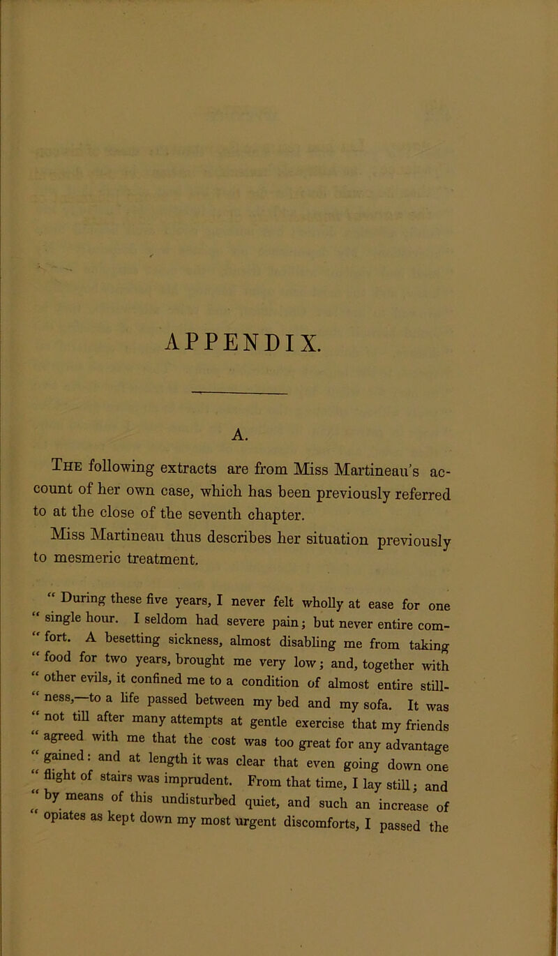 APPENDIX. A. The following extracts are from Miss Martineau’s ac- count of her own case, which has been previously referred to at the close of the seventh chapter. Miss Martineau thus describes her situation previously to mesmeric treatment. “ During these five years, I never felt wholly at ease for one “ single hour. I seldom had severe pain; but never entire com- “ fort. A besetting sickness, almost disabling me from taking “ food for two years> brought me very low; and, together with other evilSj 14 confined me to a condition of almost entire still-  ness>~t0 a bfe passed between my bed and my sofa. It was “ not till after many attempts at gentle exercise that my friends “ agreed with me that the cost was too great for any advantage “gained: and at length it was clear that even going down one fght °f 8tairs was ™prudent. From that time, I lay still; and  by.meanS °f this undisturbed quiet, and such an increase of opiates as kept down my most urgent discomforts, I passed the