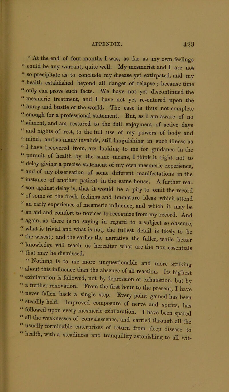 At the end of four months I was, as far as my own feelings “ could be any warrant, quite well. My mesmerist and I are not “ so precipitate as to conclude my disease yet extirpated, and my “ health established beyond all danger of relapse; because time “ only can prove such facts. We have not yet discontinued the “ mesmeric treatment, and I have not yet re-entered upon the “ hurry and bustle of the world. The case is thus not complete “ enough for a professional statement. But, as I am aware of no ailment, and am restored to the full enjoyment of active days “ and nights of rest, to the full use of my powers of body and  mind; and as many invalids, still languishing in such illness as I have recovered from, are looking to me for guidance in the “ Pursuit of health by the same means, I think it right not to delay giving a precise statement of my own mesmeric experience, and of my observation of some different manifestations in the “ instance of another patient in the same house. A further rea- f‘ son against delay is, that it would be a pity to omit the record “ of some of the fresh feelings and immature ideas which attend an early experience of mesmeric influence, and which it may be an aid and comfort to novices to recognize from my record. And “ again, as there is no saying in regard to a subject so obscure, “ what is trivial and what is not, the fullest detail is likely to be “the wisest; and the earlier the narrative the fuller, while better “ knowledge will teach us hereafter what are the non-essentials “ that may be dismissed. “ Nothing is to me more unquestionable and more striking “ ah°ut this influence than the absence of all reaction. Its highest “ exhilaration is followed, not by depression or exhaustion, but by ( a furtlier renovation. From the first hour to the present, I have “ never fallen back a single step. Every point gained has been “ steadily held. Improved composure of nerve and spirits, has “ followed upon every mesmeric exhilaration. I have been spared “ all the weaknesses of convalescence, and carried through all the “ usually formidable enterprises of return from deep disease to health, with a steadiness and tranquillity astonishing to all wit-