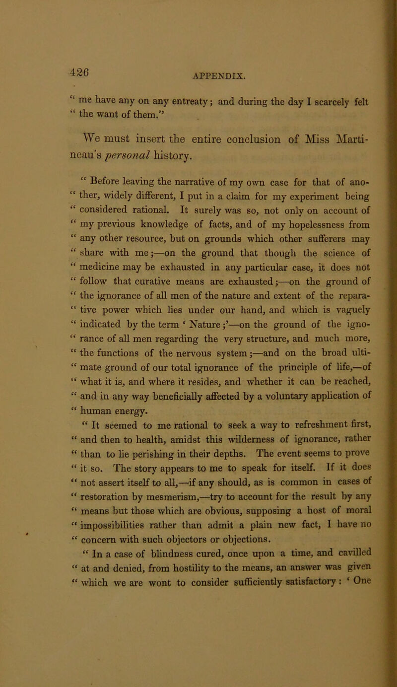 APPENDIX. ■L me have any on any entreaty; and during the day I scarcely felt “ the want of them.’’ We must insert the entire conclusion of Miss Marti - neau’s personal history. “ Before leaving the narrative of my own case for that of ano- “ tlier, widely different, I put in a claim for my experiment being “ considered rational. It surely was so, not only on account of “ my previous knowledge of facts, and of my hopelessness from “ any other resource, but on grounds which other sufferers may “ share with me;—on the ground that though the science of “ medicine may be exhausted in any particular case, it does not “ follow that curative means are exhausted;—on the ground of “ the ignorance of all men of the nature and extent of the repara- “ tive power which lies under our hand, and which is vaguely “ indicated by the term c Nature—on the ground of the igno- “ ranee of all men regarding the very structure, and much more, “ the functions of the nervous system;—and on the broad ulti- “ mate ground of our total ignorance of the principle of life,—of “ what it is, and where it resides, and whether it can be reached, “ and in any way beneficially affected by a voluntary application of “ human energy. “ It seemed to me rational to seek a way to refreshment first, “ and then to health, amidst this wilderness of ignorance, rather “ than to lie perishing in their depths. The event seems to prove “ it so. The story appears to me to speak for itself. If it does “ not assert itself to all,—if any should, as is common in cases of “ restoration by mesmerism,—try to account for the result by any “ means but those which are obvious, supposing a host of moral “ impossibilities rather than admit a plain new fact, I have no “ concern with such objectors or objections. “ In a case of blindness cured, once upon a time, and cavilled “ at and denied, from hostility to the means, an answer was given “ which we are wont to consider sufficiently satisfactoiy: ‘ One