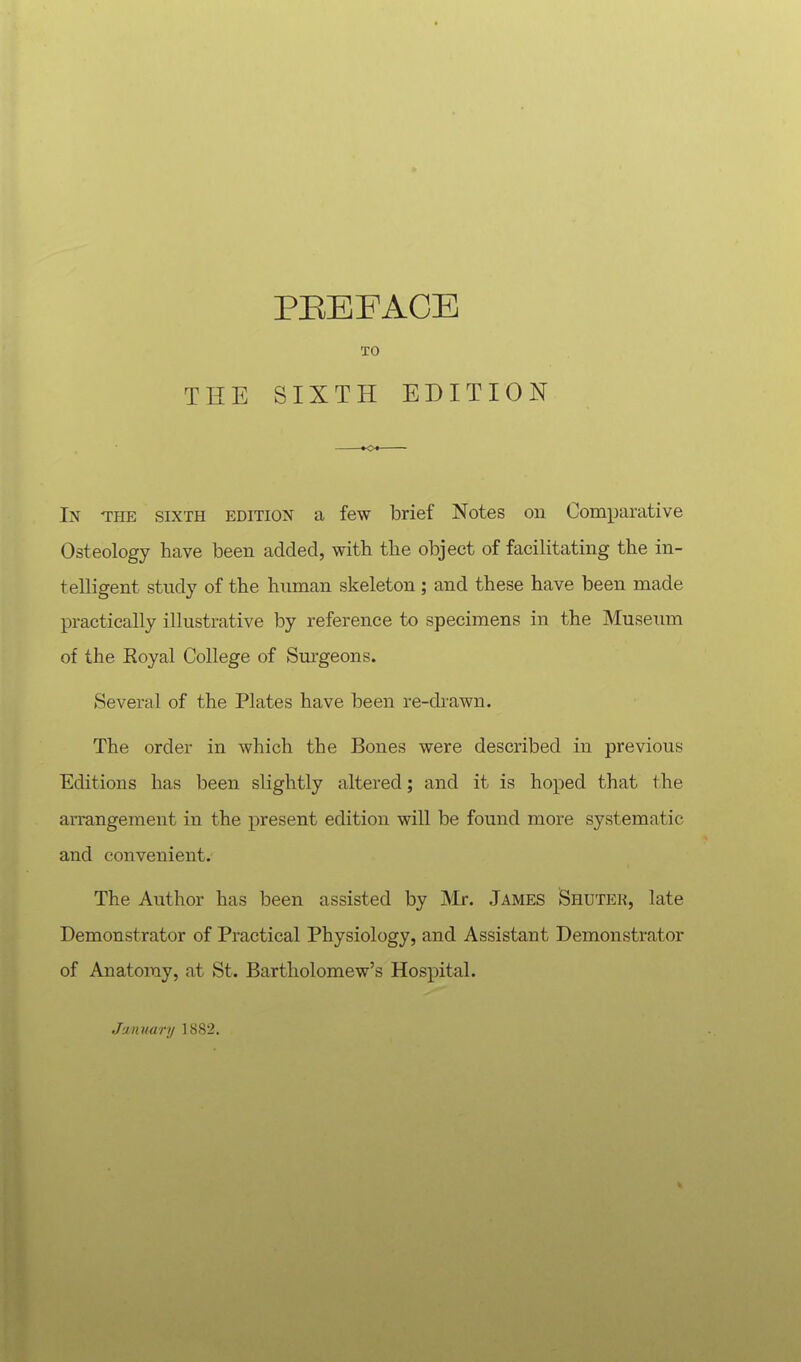 THE TO SIXTH EDITION In the sixth edition a few brief Notes on Comparative Osteology have been added, with the object of facilitating the in- telligent study of the human skeleton; and these have been made practically illustrative by reference to specimens in the Museum of the Royal College of Surgeons. Several of the Plates have been re-drawn. The order in which the Bones were described in previous Editions has been slightly altered; and it is hoped that 1 he arrangement in the present edition will be found more systematic and convenient. The Author has been assisted by Mr. James Shuter, late Demonstrator of Practical Physiology, and Assistant Demonstrator of Anatomy, at St. Bartholomew's Hospital. January 18S2.