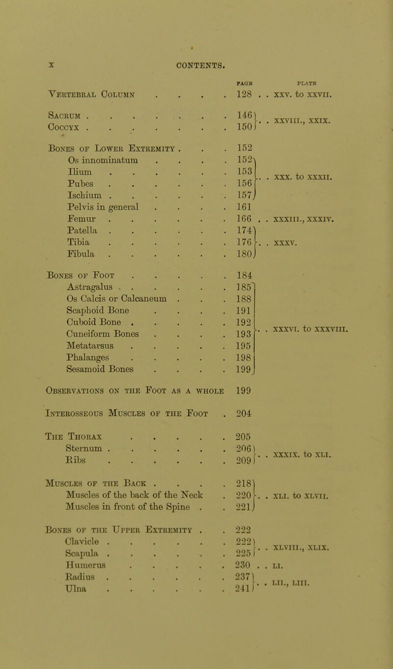 Vertebral Column Sacrum .... Coccyx .... Bones of Lower Extremity Os innominatum Ilium Pubes Ischium. . Pelvis in general Femur Patella Tibia Fibula Bones of Foot Astragalus . Os Calcis or Calcaneum Scaphoid Bone Cuboid Bone . Cuneiform Bones Metatarsus Phalanges Sesamoid Bones PAQH PLATK 128 . . xxv. to xxvir. 146 150 152 152\ 153 156 157) 161 166 174' 176 180. 184 185 188 191 192 193 195 198 199 XXVIII., XXIX. XXX. to XXXII. XXXIII., XXXIV. XXXV. xxxvi. to XXXVIII. Observations on the Foot as a whole 199 Interosseous Muscles of the Foot 204 The Thorax .... Sternum ..... Bibs ..... Muscles of the Back . Muscles of the back of the Neck Muscles in front of the Spine . Bones of the Upper Extremity . Clavicle . Scapula . Humerus Radius Ulna 205 2061 209)' XXXIX. to XLI. 218) 220 k . XLI. to XLVII. 221J 222 222) 225 f* 230 . 237 241 XLVIII., XLIX. LI. LII., LUX.
