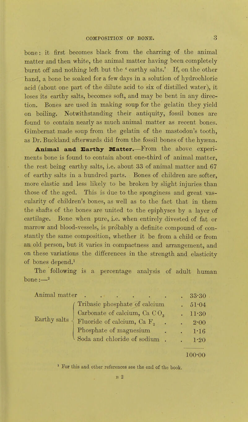 bone: it first becomes black from the charring of the animal matter and then white, the animal matter having been completely burnt off and nothing left but the ' earthy salts.' If, on the other hand, a bone be soaked for a few days in a solution of hydrochloric acid (about one part of the dilute acid to six of distilled water), it loses its earthy salts, becomes soft, and may be bent in any direc- tion. Bones are used in making soup for the gelatin they yield on boiling. Notwithstanding their antiquity, fossil bones are found to contain nearly as much animal matter as recent bones. Gimbernat made soup from the gelatin of the mastodon's tooth, as Dr. Buckland afterwards did from the fossil bones of the hyaena. Animal and Earthy Blatter.—From the above experi- ments bone is found to contain about one-third of animal matter, the rest being earthy salts, i.e. about 33 of animal matter and 67 of earthy salts in a hundred parts. Bones of children are softer, more elastic and less likely to be broken by slight injuries than those of the aged. This is due to the sponginess and great vas- cularity of children's bones, as well as to the fact that in them the shafts of the bones are united to the epiphyses by a layer of cartilage. Bone when pure, i.e. when entirely divested of fat or marrow and blood-vessels, is probably a definite compound of con- stantly the same composition, whether it be from a child or from an old person, but it varies in compactness and arrangement, and on these variations the differences in the strength and elasticity of bones depend.1 The following is a percentage analysis of adult human bone:—2 Animal matter ...... ' Tribasic phosphate of calcium Carbonate of calcium, Ca C 03 Fluoride of calcium, Ca F2 Phosphate of magnesium Soda and chloride of sodium . Earthy salts 33-30 51-04 11-30 2-00 1-16 1-20 100-00 1 For this and other references see the end of the hook.