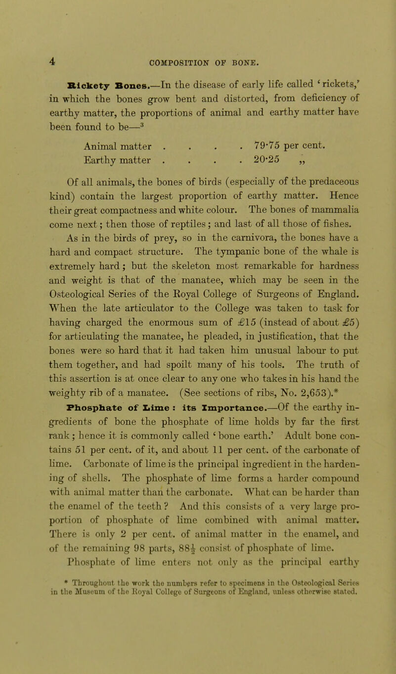 Rickety Bones.—In the disease of early life called 'rickets/ in which the bones grow bent and distorted, from deficiency of earthy matter, the proportions of animal and earthy matter have been found to be—3 Animal matter .... 79*75 per cent. Earthy matter . . . .20*25 „ Of all animals, the bones of birds (especially of the predaceous kind) contain the largest proportion of earthy matter. Hence their great compactness and white colour. The bones of mammalia come next; then those of reptiles; and last of all those of fishes. As in the birds of prey, so in the carnivora, the bones have a hard and compact structure. The tympanic bone of the whale is extremely hard; but the skeleton most remarkable for hardness and weight is that of the manatee, which may be seen in the Osteological Series of the Koyal College of Surgeons of England. When the late articulator to the College was taken to task for having charged the enormous sum of £15 (instead of about £5) for articulating the manatee, he pleaded, in justification, that the bones were so hard that it had taken him unusual labour to put them together, and had spoilt many of his tools. The truth of this assertion is at once clear to any one who takes in his hand the weighty rib of a manatee. (See sections of ribs, No. 2,653).* Phosphate of Lime : its Importance.—Of the earthy in- gredients of bone the phosphate of lime holds by far the first rank; hence it is commonly called ' bone earth.' Adult bone con- tains 51 per cent, of it, and about 11 per cent, of the carbonate of lime. Carbonate of lime is the principal ingredient in the harden- ing of shells. The phosphate of lime forms a harder compound with animal matter than the carbonate. What can be harder than the enamel of the teeth? And this consists of a very large pro- portion of phosphate of lime combined with animal matter. There is only 2 per cent, of animal matter in the enamel, and of the remaining 98 parts, 88£ consist of phosphate of lime. Phosphate of lime enters not only as the principal earthy * Throughout the work tho numbers refer to specimens in the Osteological Series in the Museum of the Koyal College of Surgeons of England, unless otherwise stated.