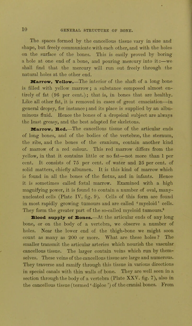 The spaces formed by the cancellous tissue vary in size and shape, but freely communicate with each other, and with the holes on the surface of the bones. This is easily proved by boring a hole at one end of a bone, and pouring mercury into it:—we shall find that the mercury will run out freely through the natural holes at the other end. Marrow, Yellow.—The interior of the shaft of a long bone is filled with yellow marrow; a substance composed almost en- tirely of fat (96 per cent.); that is, in bones that are healthy. Like all other fat, it is removed in cases of great emaciation—in general dropsy, for instance; and its place is supplied by an albu- minous fluid. Hence the bones of a dropsical subject are always the least greasy, and the best adapted for skeletons. Marrow, Red.—The cancellous tissue of the articular ends of long bones, and of the bodies of the vertebrae, the sternum, the ribs, and the bones of the cranium, contain another kind of marrow of a red colour. This red marrow differs from the yellow, in that it contains little or no fat—not more than 1 per cent. It consists of 75 per cent, of water and 25 per cent, of solid matters, chiefly albumen. It is this kind of marrow which is found in all the bones of the foetus, and in infants. Hence it is sometimes called foetal marrow. Examined with a high magnifying power, it is found to contain a number of oval, many- nucleated cells (Plate IV. fig. 9). Cells of this form are found in most rapidly growing tumours and are called ' myeloid' cells. They form the greater part of the so-called myeloid tumours.8 Blood supply of Bones.—At the articular ends of any long bone, or on the body of a vertebra, we observe a number of holes. Near the lower end of the thigh-bone we might soon count as many as 200 or more. What are these holes ? The smaller transmit the articular arteries which nourish the vascular cancellous tissue. The larger contain veins which run by them- selves. These veins of the cancellous tissue are large and numerous. They traverse and ramify through this tissue in various directions in special canals with thin walls of bone. They are well seen in a section through the body of a vertebra (Plate XXV. fig. 7), also in the cancellous tissue (termed' diploe ') of the cranial bones. From