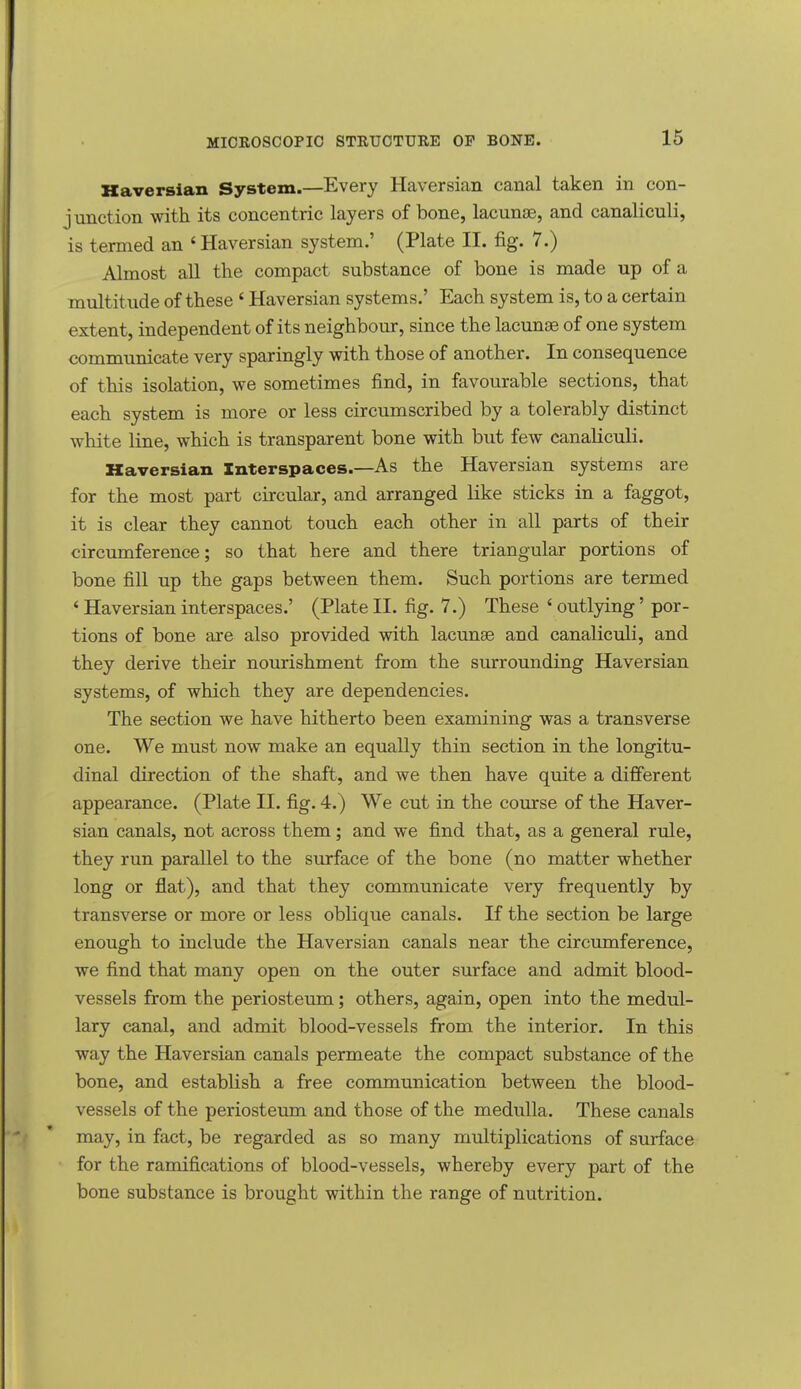 Haversian System.—Every Haversian canal taken in con- junction with its concentric layers of bone, lacunas, and canaliculi, is termed an 'Haversian system.' (Plate II. fig. 7.) Almost all the compact substance of bone is made up of a multitude of these ' Haversian systems.' Each system is, to a certain extent, independent of its neighbour, since the lacunae of one system communicate very sparingly with those of another. In consequence of this isolation, we sometimes find, in favourable sections, that each system is more or less circumscribed by a tolerably distinct white line, which is transparent bone with but few canaliculi. Haversian Interspaces.—As the Haversian systems are for the most part circular, and arranged like sticks in a faggot, it is clear they cannot touch each other in all parts of their circumference; so that here and there triangular portions of bone fill up the gaps between them. Such portions are termed ' Haversian interspaces.' (Plate II. fig. 7.) These ' outlying' por- tions of bone are also provided with lacunae and canaliculi, and they derive their nourishment from the surrounding Haversian systems, of which they are dependencies. The section we have hitherto been examining was a transverse one. We must now make an equally thin section in the longitu- dinal direction of the shaft, and we then have quite a different appearance. (Plate II. fig. 4.) We cut in the course of the Haver- sian canals, not across them; and we find that, as a general rule, they run parallel to the surface of the bone (no matter whether long or fiat), and that they communicate very frequently by transverse or more or less oblique canals. If the section be large enough to include the Haversian canals near the circumference, we find that many open on the outer surface and admit blood- vessels from the periosteum; others, again, open into the medul- lary canal, and admit blood-vessels from the interior. In this way the Haversian canals permeate the compact substance of the bone, and estabbsh a free communication between the blood- vessels of the periosteum and those of the medulla. These canals may, in fact, be regarded as so many multiplications of surface for the ramifications of blood-vessels, whereby every part of the bone substance is brought within the range of nutrition.