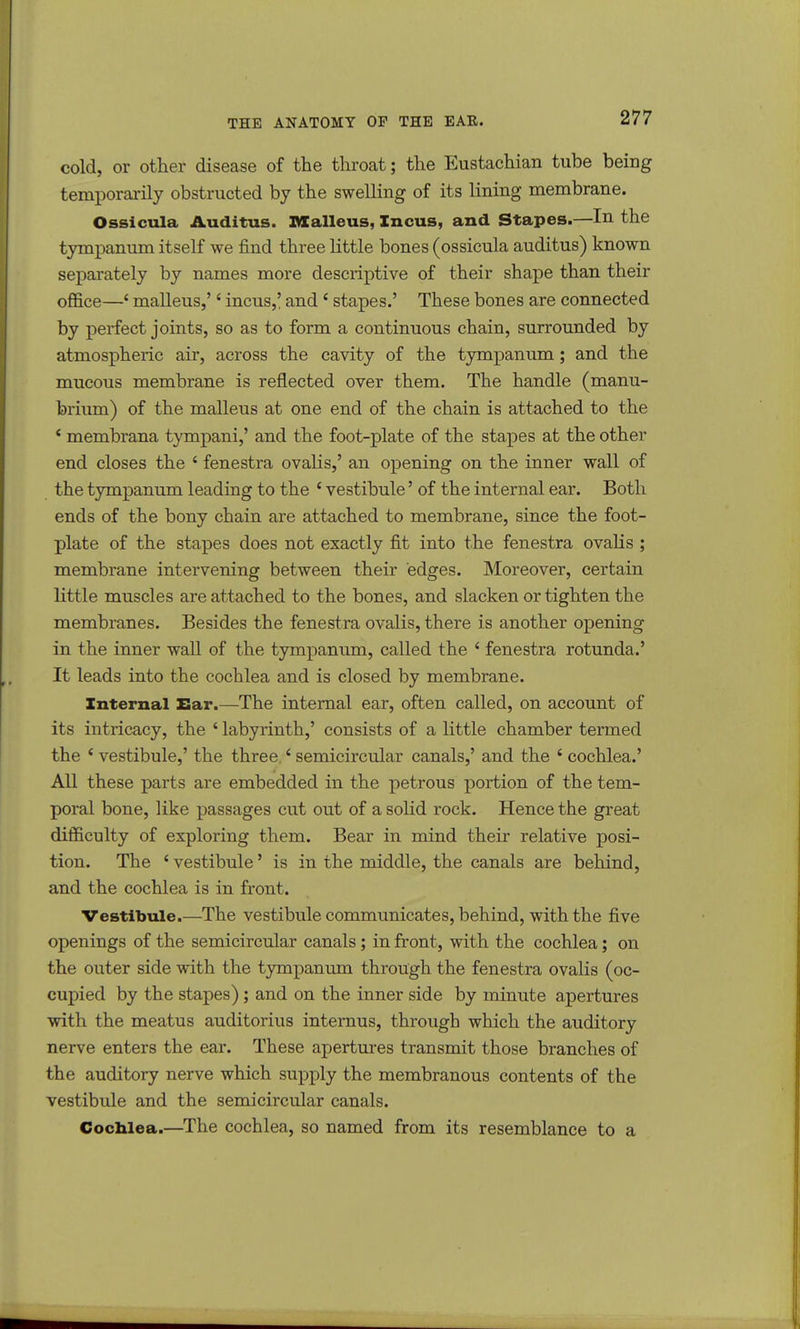 cold, or other disease of the throat; the Eustachian tube being temporarily obstructed by the swelling of its lining membrane. Ossicula Auditus. Malleus, Incus, and Stapes.—In the tympanum itself we find three little bones (ossicula auditus) known separately by names more descriptive of their shape than their office—' malleus,'' incus,' and ' stapes.' These bones are connected by perfect joints, so as to form a continuous chain, surrounded by atmospheric air, across the cavity of the tympanum; and the mucous membrane is reflected over them. The handle (manu- brium) of the malleus at one end of the chain is attached to the ' membrana tympani,' and the foot-plate of the stapes at the other end closes the ' fenestra ovalis,' an opening on the inner wall of the tympanum leading to the c vestibule' of the internal ear. Both ends of the bony chain are attached to membrane, since the foot- plate of the stapes does not exactly fit into the fenestra ovalis; membrane intervening between their edges. Moreover, certain little muscles are attached to the bones, and slacken or tighten the membranes. Besides the fenestra ovalis, there is another opening in the inner wall of the tympanum, called the ' fenestra rotunda.' It leads into the cochlea and is closed by membrane. Internal Ear.—The internal ear, often called, on account of its intricacy, the ' labyrinth,' consists of a little chamber termed the i vestibule,' the three 4 semicircular canals,' and the 6 cochlea.' All these parts are embedded in the petrous portion of the tem- poral bone, like passages cut out of a solid rock. Hence the great difficulty of exploring them. Bear in mind their relative posi- tion. The 'vestibule' is in the middle, the canals are behind, and the cochlea is in front. Vestibule.—The vestibule communicates, behind, with the five openings of the semicircular canals; in front, with the cochlea; on the outer side with the tympanum through the fenestra ovalis (oc- cupied by the stapes); and on the inner side by minute apertures with the meatus auditorius internus, through which the auditory nerve enters the ear. These apertures transmit those branches of the auditory nerve which supply the membranous contents of the vestibule and the semicircular canals. Cochlea.—The cochlea, so named from its resemblance to a
