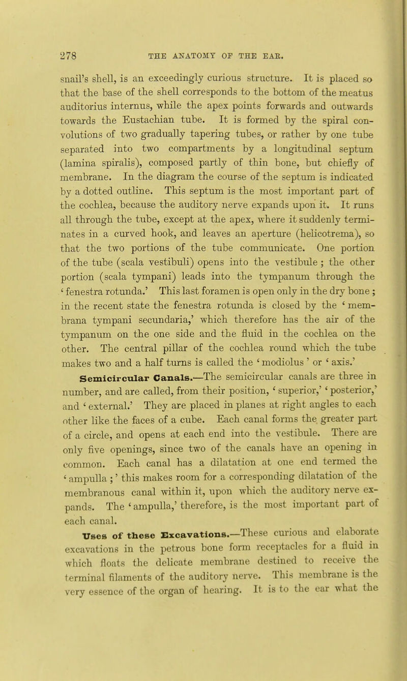 snail's shell, is an exceedingly curious structure. It is placed so that the base of the shell corresponds to the bottom of the meatus auditorius internus, while the apex points forwards and outwards towards the Eustachian tube. It is formed by the spiral con- volutions of two gradually tapering tubes, or rather by one tube separated into two compartments by a longitudinal septum (lamina spiralis), composed partly of thin bone, but chiefly of membrane. In the diagram the course of the septum is indicated by a dotted outline. This septum is the most important part of the cochlea, because the auditory nerve expands upon it. It runs all through the tube, except at the apex, where it suddenly termi- nates in a curved hook, and leaves an aperture (helicotrema), so that the two portions of the tube communicate. One portion of the tube (scala vestibuli) opens into the vestibule ; the other portion (scala tympani) leads into the tympanum through the ' fenestra rotunda.' This last foramen is open only in the dry bone; in the recent state the fenestra rotunda is closed by the ' mem- brana tympani secundaria,' which therefore has the air of the tympanum on the one side and the fluid in the cochlea on the other. The central pillar of the cochlea round which the tube makes two and a half turns is called the ' modiolus ' or ' axis.' Semicircular Canals.—The semicircular canals are three in number, and are called, from their position, ' superior,' ' posterior,' and ' external.' They are placed in planes at right angles to each other like the faces of a cube. Each canal forms the greater part of a circle, and opens at each end into the vestibule. There are only five openings, since two of the canals have an opening in common. Each canal has a dilatation at one end termed the ' ampulla ;' this makes room for a corresponding dilatation of the membranous canal within it, upon which the auditory nerve ex- pands. The ' ampulla,' therefore, is the most important part of each canal. Uses of these Excavations.—These curious and elaborate excavations in the petrous bone form receptacles for a fluid in which floats the delicate membrane destined to receive the terminal filaments of the auditory nerve. This membrane is the very essence of the organ of hearing. It is to the ear what the