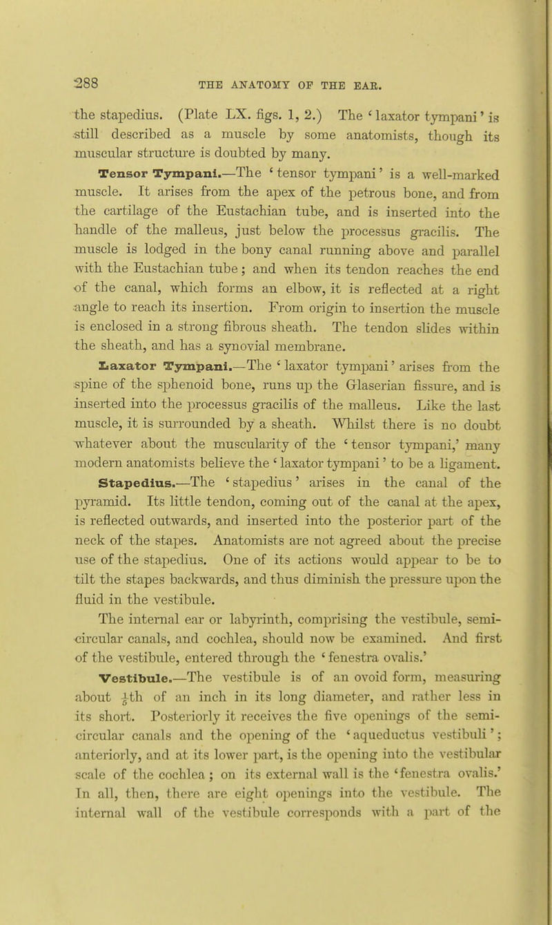 the stapedius. (Plate LX. figs. 1, 2.) The ' laxator tympani' is still described as a muscle by some anatomists, though its muscular structure is doubted by many. Tensor Tympani.—The ' tensor tympani' is a well-marked muscle. It arises from the apex of the petrous bone, and from the cartilage of the Eustachian tube, and is inserted into the handle of the malleus, just below the processus gracilis. The muscle is lodged in the bony canal running above and parallel with the Eustachian tube; and when its tendon reaches the end of the canal, which forms an elbow, it is reflected at a right angle to reach its insertion. From origin to insertion the muscle is enclosed in a strong fibrous sheath. The tendon slides within the sheath, and has a synovial membrane. Laxator Tympani.—The ' laxator tympani' arises from the spine of the sphenoid bone, runs up the Glaserian fissure, and is inserted into the processus gracilis of the malleus. Like the last muscle, it is surrounded by a sheath. Whilst there is no doubt whatever about the muscularity of the * tensor tympani,' many modern anatomists beheve the ' laxator tympani' to be a ligament. Stapedius.—The ' stapedius ' arises in the canal of the pyramid. Its little tendon, coming out of the canal at the apex, is reflected outwards, and inserted into the posterior part of the neck of the stapes. Anatomists are not agreed about the precise use of the stapedius. One of its actions would appear to be to tilt the stapes backwards, and thus diminish the pressure upon the fluid in the vestibule. The internal ear or labyrinth, comprising the vestibule, semi- circular canals, and cochlea, should now be examined. And first of the vestibule, entered through the ' fenestra ovalis.' Vestibule.—The vestibule is of an ovoid form, measuring about jth of an inch in its long diameter, and rather less in its short. Posteriorly it receives the five openings of the semi- circular canals and the opening of the ' aqueductus vestibuli'; anteriorly, and at its lower part, is the opening into the vestibular scale of the cochlea; on its external wall is the 'fenestra ovalis.' In all, then, there are eight openings into the vestibule. The internal wall of the vestibule corresponds with a part of the