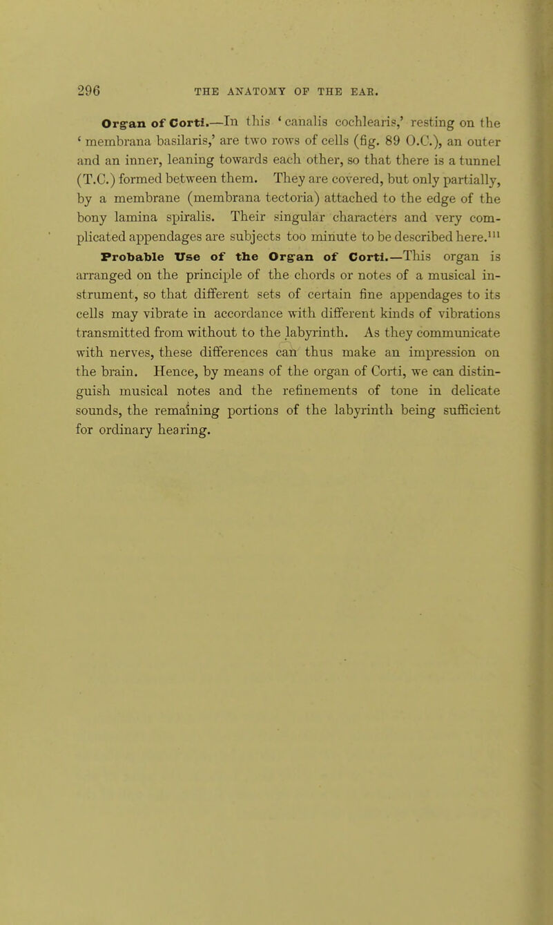 Org-an of Corti.—In this 'canalis cochlearis,' resting on the ' membrana basilaris,' are two rows of cells (fig. 89 O.C.), an outer and an inner, leaning towards each other, so that there is a tunnel (T.C.) formed between them. They are covered, but only partially, by a membrane (membrana tectoria) attached to the edge of the bony lamina spiralis. Their singular characters and very com- plicated appendages are subjects too minute to be described here.111 Probable Use of the Org-an of Corti.—This organ is arranged on the principle of the chords or notes of a musical in- strument, so that different sets of certain fine appendages to its cells may vibrate in accordance with different kinds of vibrations transmitted from without to the labyrinth. As they communicate with nerves, these differences can thus make an impression on the brain. Hence, by means of the organ of Corti, we can distin- guish musical notes and the refinements of tone in delicate sounds, the remaining portions of the labyrinth being sufficient for ordinary hearing.