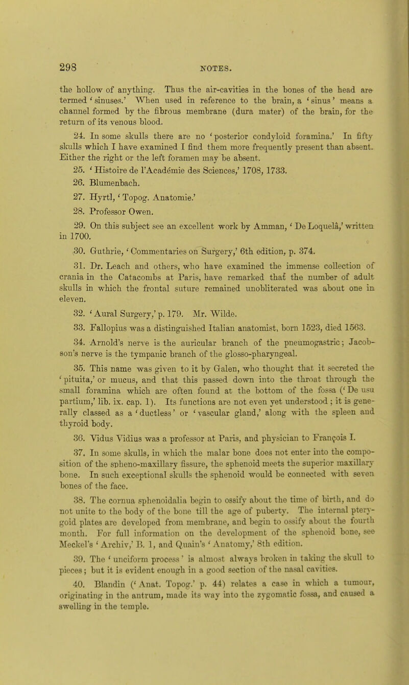 the hollow of anything'. Thus the air-cavities in the bones of the head are termed ' sinuses.' When used in reference to the brain, a ' sinus' means a channel formed by the fibrous membrane (dura mater) of the brain, for the return of its venous blood. 24. In some skulls there are no 'posterior condyloid foramina.' In fifty skulls which I have examined I find them more frequently present than absent. Either the right or the left foramen may be absent. 25. ' Histoire de l'Academie des Sciences,' 1708,1733. 26. Blumenbach. 27. Hyrtl,' Topog. Anatomie.' 28. Professor Owen. 29. On this subject see an excellent work by Amman, ' DeLoquela.,' written in 1700. 30. Guthrie,' Commentaries on Surgery,' 6th edition, p. 374. 31. Dr. Leach and others, who have examined the immense collection of crania in the Catacombs at Paris, have remarked tha£ the number of adult skulls in which the frontal suture remained unobliterated was about one in eleven. 32. ' Aural Surgery,' p. 179. Mr. Wilde. 33. Fallopius was a distinguished Italian anatomist, born 1523, died 1563. 34. Arnold's nerve is the auricular branch of the pneumogastric; Jacob- son's nerve is the tympanic branch of the glosso-pharyngeal. 35. This name was given to it by Galen, who thought that it secreted the ' pituita,' or mucus, and that this passed down into the throat through the small foramina which are often found at the bottom of the fossa (' De usu partium,' lib. ix. cap. 1). Its functions are not even yet understood ; it is gene- rally classed as a'ductless' or 'vascular gland,' along with the spleen and thyroid body. 36. Vidus Yidius was a professor at Paris, and physician to Francois I. 37. In some skulls, in which the malar bone does not enter into the compo- sition of the spheno-maxillary fissure, the sphenoid meets the superior maxillary bone. In such exceptional skulls the sphenoid would be connected with seven bones of the face. 38. The cornua sphenoidalia begin to ossify about the time of birth, and do not unite to the body of the bone till the age of puberty. The internal ptery- goid plates are developed from membrane, and begin to ossify about the fourth month. For full information on the development of the sphenoid bone, see Meckel's ' Archiv,' B, 1, and Quain's ' Anatomy,' 8th edition. 39. The ' unciform process ' is almost always broken in taking the skull to pieces; but it is evident enough in a good section of the nasal cavities. 40. Blandin ('Anat. Topog.' p. 44) relates a case in which a tumour, originating in the antrum, made its way into the zygomatic fossa, and caused a swelling in the temple.