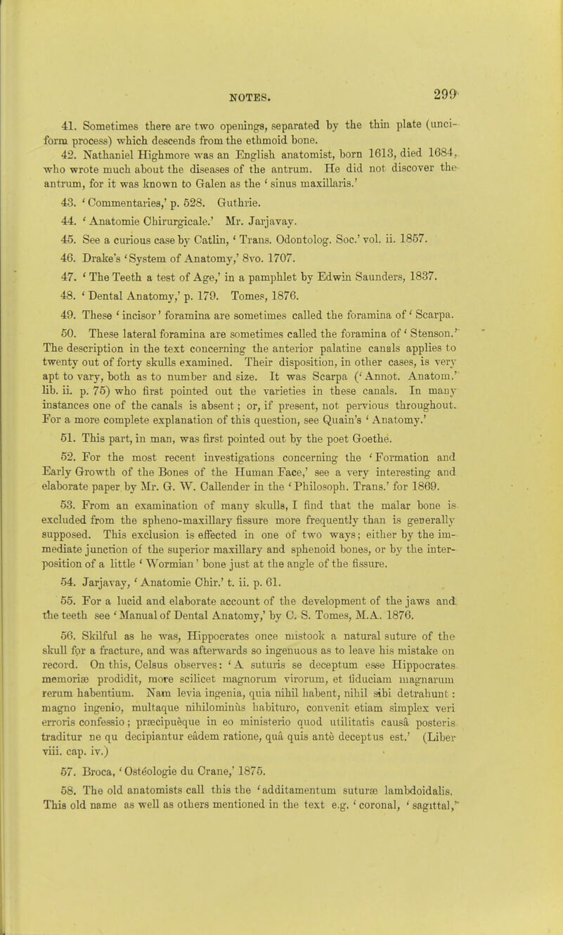 41. Sometimes there are two openings, separated by the thin plate (unci- form process) which descends from the ethmoid bone. 42. Nathaniel Highmore was an English anatomist, born 1613, died 1684, who wrote much about the diseases of the antrum. He did not discover the antrum, for it was known to Galen as the 1 sinus maxillaris.' 43. ' Commentaries,' p. 528. Guthrie. 44. ' Anatomie Ohirurgicale.' Mr. Jarjavay. 45. See a curious case by Catlin, ' Trans. Odontolog. Soc' vol. ii. 1857. 46. Drake's 'System of Anatomy,' 8vo. 1707. 47. ' The Teeth a test of Age,' in a pamphlet by Edwin Saunders, 1837. 48. ' Dental Anatomy,' p. 179. Tomes, 1876. 49. These 'incisor' foramina are sometimes called the foramina of1 Scarpa. 50. These lateral foramina are sometimes called the foramina of' Stenson.' The description in the text concerning the anterior palatine canals applies to twenty out of forty skulls examined. Their disposition, in other cases, is very apt to vary, both as to number and size. It was Scarpa ('Annot. Anatom.' lib. ii. p. 75) who first pointed out the varieties in these canals. In many instances one of the canals is absent; or, if present, not pervious throughout. For a more complete explanation of this question, see Quain's ' Anatomy.' 51. This part, in man, was first pointed out by the poet Goethe. 52. For the most recent investigations concerning the ' Formation and Early Growth of the Bones of the Human Face,' see a very interesting and elaborate paper by Mr. G. W. Oallender in the 'Philosoph. Trans.' for 1869. 53. From an examination of many skulls, I find that the malar bone is excluded from the spheno-maxillary fissure more frequently than is generally supposed. This exclusion is effected in one of two ways; either by the im- mediate junction of the superior maxillary and sphenoid bones, or by the inter- position of a little ' Wormian' bone just at the angle of the fissure. 54. Jarjavay, ' Anatomie Chir.' t. ii. p. 61. 55. For a lucid and elaborate account of the development of the jaws and the teeth see 'Manual of Dental Anatomy,' by C. S. Tomes, M.A. 1876. 56. Skilful as he was, Hippocrates once mistook a natural suture of the skull for a fracture, and was afterwards so ingenuous as to leave his mistake on record. On this, Oelsus observes: ' A suturis se deceptum esse Hippocrates memorise prodidit, more scilicet magnorum virorum, et liduciam magnarum rerum habentium. Nam levia ingenia, quia nihil habent, nihil sibi detrahunt: magno ingenio, multaque nihilominus habituro, convenit etiam simplex veri erroris confessio; prsecipueque in eo ministerio quod utilitatis causa posteris traditur ne qu decipiantur eadem ratione, qua quis ante deceptus est.' (Libev viii. cap. iv.) 57. Broca, ' Osteologie du Crane,' 1875. 58. The old anatomists call this the ' additamentum suturce lambdoidalis. This old name as well as others mentioned in the text e.g. ' coronal, ' sagittal,