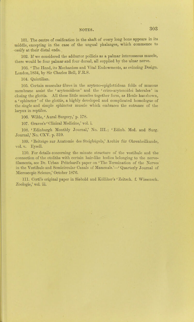 101. The centre of ossification in the shaft of every long bone appears in its middle, excepting in the case of the ungual phalanges, which commence to ossify at their distal ends. 102. If we considered the adductor pollicis as a palmar interosseous muscle, there would be four palmar and four dorsal, all supplied by the ulnar nerve. 103. 1 The Hand, its Mechanism and Vital Endowments, as evincing Design. London, 1834, by Sir Charles Bell, F.R.S. 104. Quintiiian. 105. Certain muscular fibres in tbe aryteno-epiglottidean folds of mucous membrane assist the ' arytenoideus' and the ' crico-arytenoidei laterales1 in closing the glottis. All these little muscles together form, as Henle has shown, a ' sphincter' of the glottis, a highly developed and complicated homologue of the single and simple sphincter muscle which embraces the entrance of the larynx in reptiles. 106. Wilde/ Aural Surgery,' p. 178. 107. Graves's' Clinical Medicine,' vol. i. 108. 'Edinburgh Monthly Journal,' No. III.; 'Edinb. Med. and Surg. Journal,' No. CXV. p. 319. 109. ' Beitrage zur Anatomie des Steigbiigels,' Archiv fur Ohrenheilkunde, vol. v. Eysell. 110. For details concerning the minute structure of the vestibule and the connection of the otoliths with certain hair-like bodies belonging to the nerve- filaments, see Dr. Urban Pritchard's paper on ' The Termination of the Nerves in the Vestibule and Semicircular Canals of Mammals.'—' Quarterly Journal of Microscopic Science,' October 1876. 111. Corti's original paper in Siebold and Kolliker's 'Zeitsch. f. Wissensch. Zoologie,' vol. iii.