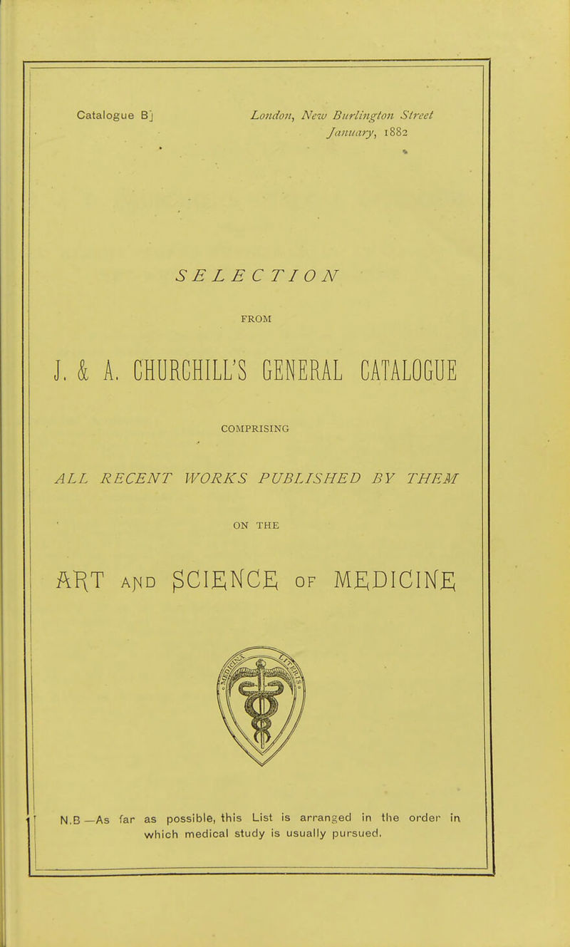 Catalogue Bj London, New Burlington Street January, 1882 SB LBC TI 0 N FROM J, k A. CHURCHILL'S GENERAL CATALOGUE COMPRISING ALL RECENT WORKS PUBLISHED BY THEM ON THE ft^T aj^d SCIENCE of MEDICIKE ISI.B —As far as possible, this List is arranged in the order in which medical study is usually pursued.