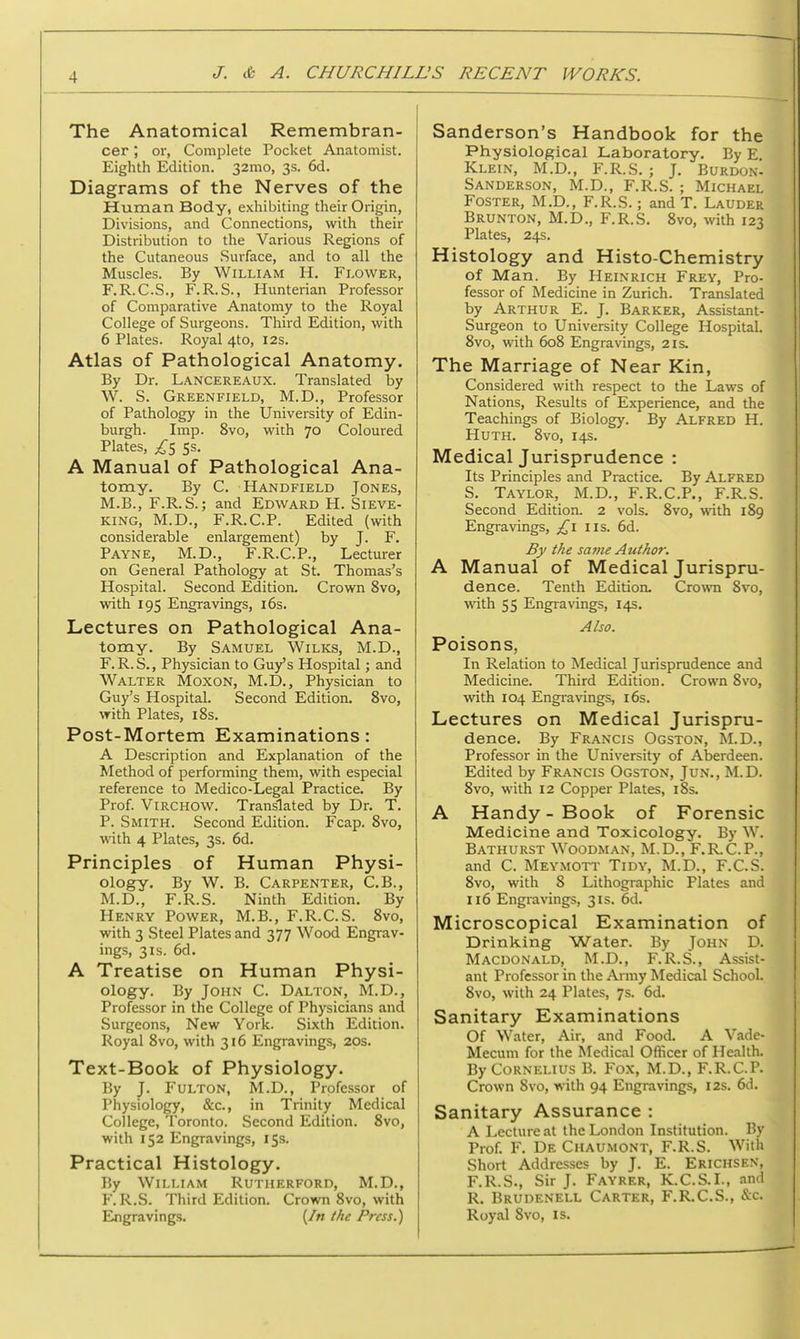 The Anatomical Remembran- cer ; or, Complete Pocket Anatomist. Eighth Edition. 32mo, 3s. 6d. Diagrams of the Nerves of the Human Body, exhibiting their Origin, Divisions, and Connections, with their Distribution to the Various Regions of the Cutaneous Surface, and to all the Muscles. By William H. Flower, F.R.C.S., F.R.S., Hunterian Professor of Comparative Anatomy to the Royal College of Surgeons. Third Edition, with 6 Plates. Royal 4to, 12s. Atlas of Pathological Anatomy. By Dr. Lancereaux. Translated by W. S. Greenfield, M.D., Professor of Pathology in the University of Edin- burgh. Imp. 8vo, with 70 Coloured Plates, £5 Ss. A Manual of Pathological Ana- tomy. By C. Handfield Jones, M.B., F.R.S.; and Edward H. Sieve- king, M.D., F.R.C.P. Edited (with considerable enlargement) by J. F. Payne, M.D., F.R.C.P., Lecturer on General Pathology at St. Thomas's Hospital. Second Edition. Crown 8vo, with 195 Engravings, 16s. Lectures on Pathological Ana- tomy. By Samuel Wilks, M.D., F.R.S., Physician to Guy's Hospital; and Walter Moxon, M.D., Physician to Guy's Hospital. Second Edition. 8vo, with Plates, 18s. Post-Mortem Examinations: A Description and Explanation of the Method of performing them, with especial reference to Medico-Legal Practice. By Prof. Virchow. Translated by Dr. T. P. Smith. Second Edition. Fcap. 8vo, with 4 Plates, 3s. 6d. Principles of Human Physi- ology. By W. B. Carpenter, C.B., M.D., F.R.S. Ninth Edition. By Henry Power, M.B., F.R.C.S. 8vo, with 3 Steel Plates and 377 Wood Engrav- ings, 3is. 6d. A Treatise on Human Physi- ology. By John C. Dalton, M.D., Professor in the College of Physicians and Surgeons, New York. Sixth Edition. Royal 8vo, with 316 Engravings, 20s. Text-Book of Physiology. By J. Fulton, M.D., Professor of Physiology, &c, in Trinity Medical College, Toronto. Second Edition. 8vo, with 152 Engravings, 15s. Practical Histology. By William Rutherford, M.D., F.R.S. Third Edition. Crown 8vo, with Engravings. (/« the Press.) Sanderson's Handbook for the Physiological Laboratory. By E. Klein, M.D., F.R.S. ; J. Burdon- Sanderson, M.D., F.R.S. ; Michael Foster, M.D., F.R.S.; and T. Lauder Brunton, M.D., F.R.S. 8vo, with 123 Plates, 24s. Histology and Histo-Chemistry of Man. By Heinrich Frey, Pro- fessor of Medicine in Zurich. Translated by Arthur E. J. Barker, Assistant- Surgeon to University College Hospital. 8vo, with 608 Engravings, 21s. The Marriage of Near Kin, Considered with respect to the Laws of Nations, Results of Experience, and the Teachings of Biology. By Alfred H. Huth. 8vo, 14s. Medical Jurisprudence : Its Principles and Practice. By Alfred S. Taylor, M.D., F.R.C.P., F.R.S. Second Edition. 2 vols. 8vo, with 189 Engravings, £1 us. 6d. By the same Author. A Manual of Medical Jurispru- dence. Tenth Edition. Crown 8vo, with 55 Engravings, 14s. Also. Poisons, In Relation to Medical Jurisprudence and Medicine. Third Edition. Crown 8vo, with 104 Engravings, 16s. Lectures on Medical Jurispru- dence. By Francis Ogston, M.D., Professor in the University of Aberdeen. Edited by Francis Ogston, Jun., M.D. 8vo, with 12 Copper Plates, 18s. A Handy - Book of Forensic Medicine and Toxicology. By W. Bathurst Woodman, M.D., F.R.C.P., and C. Meymott Tidy, M.D., F.C.S. 8vo, with 8 Lithographic Plates and 116 Engravings, 31s. 6d. Microscopical Examination of Drinking Water. By John D. Macdonald, M.D., F.R.S., Assist- ant Professor in the Army Medical School. 8vo, with 24 Plates, 7s. 6d. Sanitary Examinations Of Water, Air, and Food. A Vade- Mecum for the Medical Officer of Health. By Cornelius B. Fox, M.D., F.R.C.P. Crown 8vo, with 94 Engravings, 12s. 6d. Sanitary Assurance : A Lecture at the London Institution. By Prof. F. De Chaumont, F.R.S. With Short Addresses by J. E. Erichsen, F.R.S., Sir J. Fayrer, K.C.S.I., and R. Brudenell Carter, F.R.C.S., &c. Royal 8vo, is.