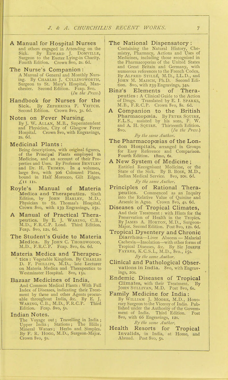 A Manual for Hospital Nurses and others engaged in Attending on the Sick. By Edward J. Domville, Surgeon to the Exeter Lying-in Charity. Fourth Edition. Crown 8vo, 2s. 6d. The Nurse's Companion : A Manual of General and Monthly Nurs- ing. By Charles J. Cullingworth, Surgeon to St. Mary's Hospital, Man- chester. Second Edition. Fcap. 8vo. (In the Press.) Handbook for Nurses for the Sick. By Zepherina P. Veitch. Second Edition. Crown 8vo, 3s. 6d. Notes on Fever Nursing. By J. W. Allan, M.B., Superintendent and Physician, City of Glasgow Fever Hospital. Crown 8vo, with Engravings, 2s. 6d. Medicinal Plants : Being descriptions, with original figures, of the Principal Plants employed in Medicine, and an account of their Pro- perties and Uses. By Professor Bentley and Dr. H. Trimen. In 4 volumes, large 8vo, with 306 Coloured Plates, bound in Half Morocco, Gilt Edges. £11 us. Royle's Manual of Materia Medica and Therapeutics. Sixth Edition, by John Harley, M.D., Physician to St. Thomas's Hospital. Crown 8vo, with 139 Engravings, 15s. A Manual of Practical Thera- peutics. By E. J. Waring, C.B., M.D., F.R.C.P. Lond. Third Edition. Fcap. 8vo, 12s. 6d. The Student's Guide to Materia Medica. By John C. Thorowgood, M.D., F.R.C.P. Fcap. 8vo, 6s. 6d. Materia Medica and Therapeu-  tics : Vegetable Kingdom. By Charles D. F. Phillips, M.D., late Lecturer on Materia Medica and Therapeutics to Westminster Hospital. 8vo, 15s. Bazaar Medicines of India, And Common Medical Plants : With Full Index of Diseases, indicating their Treat- ment by these and other Agents procur- •able throughout India, &c. By E. J. Waring, C.B., M.D., F.R.C.P. Third Edition. Fcap. 8vo, 5s. Indian Notes. The Voyage out; Travelling in India ; Upper India ; Stations ; The Hills ; Mineral Waters; Herbs and Simples. By F. R. Hogg, M.D., Surgeon-Major. Crown 8vo, 5s. The National Dispensatory : Containing the Natural History, Che- mistry, Pharmacy, Actions and Uses of Medicines, including those recognized in the Pharmacopoeias of the United States and Great Britain and Germany, with numerous references to the French Codex. By Alfred Stille, M.D., LL.D., and John M. Maisch, Ph.D. Second Edi- tion. 8vo, with 239 Engravings, 34s. Binz's Elements of Thera- peutics : A Clinical Guide to the Action of Drugs. Translated by E. I. SPARKS, M.B., F.R.C.P. Crown 8vo, 8s. 6d. A Companion to the British Pharmacopoeia. By Peter Squire, F.L.S., assisted by his sons, P. W. and A. H. Squire. Thirteenth Edition. 8vo. (In the Press.) By the same Author. The Pharmacopoeias of the Lon- don Hospitals, arranged in Groups for Easy Reference and Comparison. Fourth Edition. i8mo, 6s. A New System of Medicine ; Entitled Recognisant Medicine, or the State of the Sick. By B. Bose, M.D., Indian Medical Service. 8vo, 10s. 6d. By the same Author. Principles of Rational Thera- peutics. Commenced as an Inquiry into the Relative Value of Quinine and Arsenic in Ague. Crown 8vo, 4s. 6d. Diseases of Tropical Climates, And their Treatment: with Hints for the Preservation of Plealth in the Tropics. By James A. Horton, M.D., Surgeon- Major. Second Edition. Post 8vo, 12s. 6d. Tropical Dysentery and Chronic Diarrhoea—Liver Abscess — Malarial Cachexia—Insolation—with other forms of Tropical Diseases, &c. By Sir JOSEPH Fayrer, K.C.S.I., M.D., 8vo., 15s. By the same Author. Clinical and Pathological Obser- vations in India. 8vo, with Engrav- ings, 20s. Endemic Diseases of Tropical Climates, with their Treatment. By John Sullivan, M.D. Post 8vo, 6s. Family Medicine for India: By William J. Moore, M.D., Hono- rary Surgeon to the Viceroy of India. Pub- lished under the Authority of the Govern- ment of India. Third Edition. Post 8vo, with 66 Engravings, 12s. By the same Author. Health Resorts for Tropical Invalids, in India, at Home, and Abroad. Post 8vo, 5s.