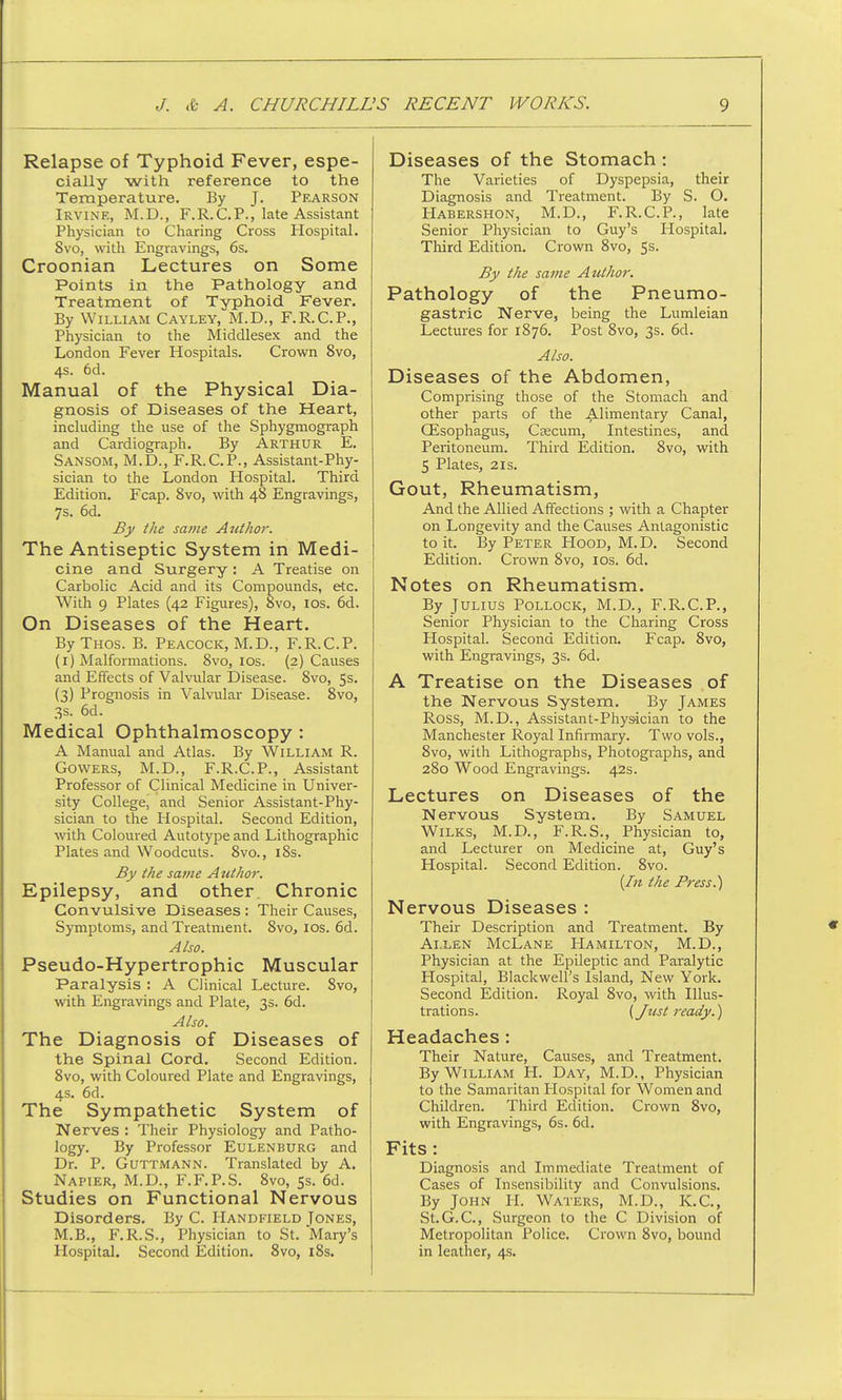 Relapse of Typhoid Fever, espe- cially with reference to the Temperature. By J. Pearson Irvine, M.D., F.R.CP., late Assistant Physician to Charing Cross Hospital. Svo, with Engravings, 6s. Croonian Lectures on Some Points in the Pathology and Treatment of Typhoid Fever. By William Cayley, M.D., F.R.CP., Physician to the Middlesex and the London Fever Hospitals. Crown 8vo, 4s. 6d. Manual of the Physical Dia- gnosis of Diseases of the Heart, including the use of the Sphygmograph and Cardiograph. By Arthur E. Sansom, M.D., F.R.CP., Assistant-Phy- sician to the London Hospital. Third Edition. Fcap. 8vo, with 48 Engravings, 7s. 6d. By the same Author. The Antiseptic System in Medi- cine and Surgery : A Treatise on Carbolic Acid and its Compounds, etc. With 9 Plates (42 Figures), 8vo, 10s. 6d. On Diseases of the Heart. ByTHOs. B. Peacock, M.D., F.R.CP. (1) Malformations. 8vo, 10s. (2) Causes and Effects of Valvular Disease. Svo, 5s. (3) Prognosis in Valvular Disease. 8vo, 3s. 6d. Medical Ophthalmoscopy : A Manual and Atlas. By William R. Gowers, M.D., F.R.CP., Assistant Professor of Clinical Medicine in Univer- sity College, and Senior Assistant-Phy- sician to the Hospital. Second Edition, with Coloured Autotype and Lithographic Plates and Woodcuts. 8vo., iSs. By the same Author. Epilepsy, and other. Chronic Convulsive Diseases : Their Causes, Symptoms, and Treatment. 8vo, 10s. 6d. Also. Pseudo-Hypertrophic Muscular Paralysis : A Clinical Lecture. Svo, with Engravings and Plate, 3s. 6d. Also. The Diagnosis of Diseases of the Spinal Cord. Second Edition. 8vo, with Coloured Plate and Engravings, 4s. 6d. The Sympathetic System of Nerves : Their Physiology and Patho- logy. By Professor Eulenburg and Dr. P. Guttmann. Translated by A. Napier, M.D., F.F.P.S. 8vo, 5s. 6d. Studies on Functional Nervous Disorders. By C. Handfield Tones, M.B., F.R.S., Physician to St. Mary's Hospital. Second Edition. Svo, 18s. Diseases of the Stomach : The Varieties of Dyspepsia, their Diagnosis and Treatment. By S. O. Habershon, M.D., F.R. CP., late Senior Physician to Guy's Hospital. Third Edition. Crown 8vo, 5s. By the same Author. Pathology of the Pneumo- gastric Nerve, being the Lumleian Lectures for 1876. Post 8vo, 3s. 6d. Also. Diseases of the Abdomen, Comprising those of the Stomach and other parts of the Alimentary Canal, Gisophagus, Caecum, Intestines, and Peritoneum. Third Edition. 8vo, with 5 Plates, 2is. Gout, Rheumatism, And the Allied Affections ; with a Chapter on Longevity and the Causes Antagonistic to it. By Peter Hood, M.D. Second Edition. Crown Svo, 10s. 6d. Notes on Rheumatism. By Julius Pollock, M.D., F.R.C.P., Senior Physician to the Charing Cross Hospital. Second Edition. Fcap. 8vo, with Engravings, 3s. 6d. A Treatise on the Diseases of the Nervous System. By James Ross, M.D., Assistant-Physician to the Manchester Royal Infirmary. Two vols., 8vo, with Lithographs, Photographs, and 280 Wood Engravings. 42s. Lectures on Diseases of the Nervous System. By Samuel Wilks, M.D., F.R.S., Physician to, and Lecturer on Medicine at, Guy's Hospital. Second Edition. 8vo. (In the Press.) Nervous Diseases : Their Description and Treatment. By Allen McLane Hamilton, M.D., Physician at the Epileptic and Paralytic Hospital, Blackwell's Island, New York. Second Edition. Royal 8vo, with Illus- trations. (Just ready.) Headaches: Their Nature, Causes, and Treatment. By William H. Day, M.D., Physician to the Samaritan Hospital for Women and Children. Third Edition. Crown 8vo, with Engravings, 6s. 6d. Fits: Diagnosis and Immediate Treatment of Cases of Insensibility and Convulsions. By John H. Waters, M.D., K.C, St.G.C, Surgeon to the C Division of Metropolitan Police. Crown Svo, bound in leather, 4s.