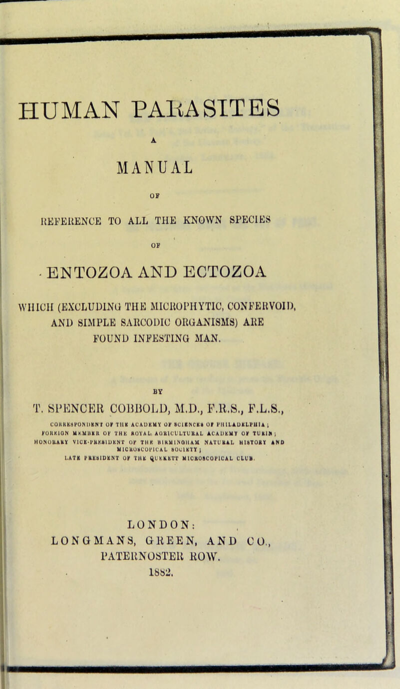 HUMAN PAHA SITES A MANUAL OF ItEFEilENCE TO ALL THE KNOWN SPECIES OF - ENTOZOA AND ECTOZOA WHICH (EXCLUDINO THE MICllOPHYTIC, CONFEHVOID. AND SIMPLE SARCODIC ORGANISMS) ARE FOUND INFESTING MAN. BY T. SDKNCEH COmiOLD, M.D., F.R.S., F.L.S., coiiKKsfo.NiiiiNi or TUX ACAUKUY or aciiNcxn or riiiLAUKLruu) roiiKioN UKUUXB or rut: royau aqbicultubal acauxmy or turim; HONOUARY VICK-l'RKRIUlCN'r OY TIIK BI HU I MQll AM NATURAL HISTORY AND UlCRUSCOl'ICAL SOuUTYi LATR TRKSIDRNT or TIIK ^UKRKrr MICROSCOriCAL CLVR. LONDON: LONGMANS, GREEN, AND CO., PATERNOSTER ROW. 18S2.