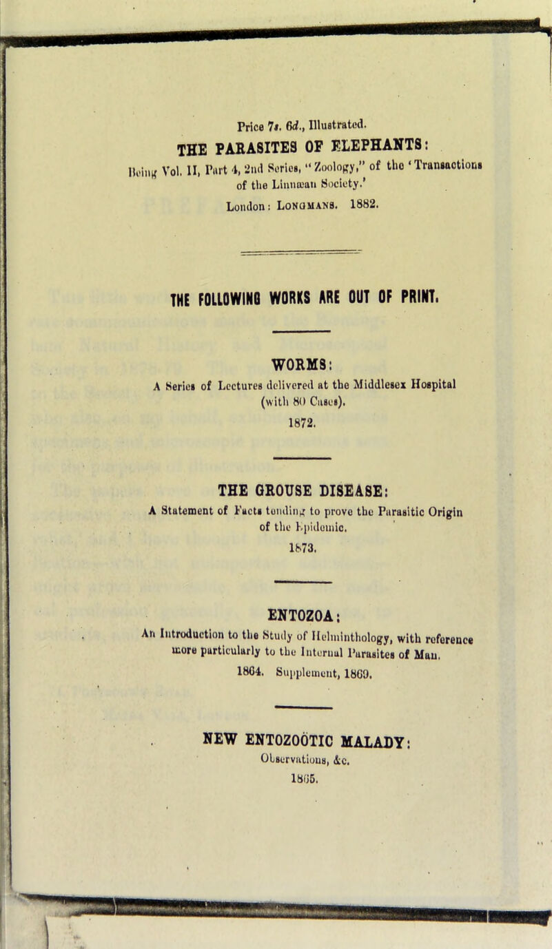 Price 7i. 6d., Illustrated. the PAEASITE3 OF ELEPHANTS: llei.iK Vol. II, Port i, 2nd Series, “Zooiopy, of the ‘Transactions of tlie Linun-'an Society.’ London: LoNaMANB. 1882. THE FOLLOWING WORKS ARE OUT OF PRINT. WORMS: A Series of Lectures delivered at the Middlesex Hospital (witli 80 Ciisei). 1872. THE GROUSE DISEASE: A Statement of Facts tumliiih' to prove the Parasitic Origin of the LpiJuniic. 1873. ENTOZOA: An Introduction to the Study of Helminthology, with reference more particularly to the Internal Parasites of Man. 1804. Supplement, 1809. NEW ENTOZOOTIC MALADY: Olserviitlous, ic, 1806.