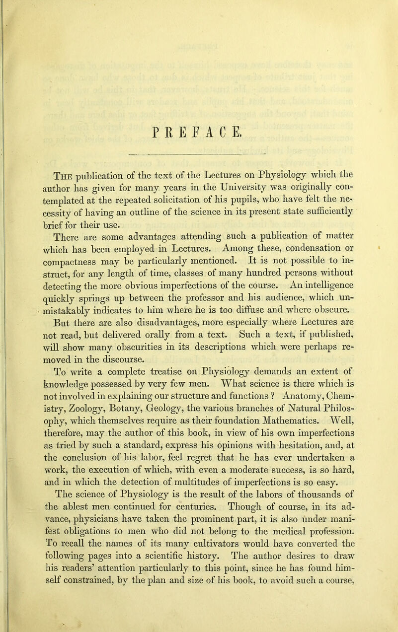 PREFACE. The publication of the text of the Lectures on Physiology which the author has given for many years in the University was originally con- templated at the repeated solicitation of his pupils, who have felt the ne- cessity of having an outline of the science in its present state sufficiently brief for their use. There are some advantages attending such a publication of matter which has been employed in Lectures. Among these, condensation or compactness may be particularly mentioned. It is not possible to in- struct, for any length of time, classes of many hundred persons without detecting the more obvious imperfections of the course. An intelligence quickly springs up between the professor and his audience, which un- mistakably indicates to him where he is too diffuse and where obscure. But there are also disadvantages, more especially where Lectures are not read, but delivered orally from a text. Such a text, if published, will show many obscurities in its descriptions which were perhaps re- moved in the discourse. To write a complete treatise on Physiology demands an extent of knowledge possessed by very few men. What science is there which is not involved in explaining our structure and functions ? Anatomy, Chem- istry, Zoology, Botany, Geology, the various branches of Natural Philos- ophy, which themselves require as their foundation Mathematics. Well, therefore, may the author of this book, in view of his own imperfections as tried by such a standard, express his opinions with hesitation, and, at the conclusion of his labor, feel regret that he has ever undertaken a work, the execution of which, with even a moderate success, is so hard, and in which the detection of multitudes of imperfections is so easy. The science of Physiology is the result of the labors of thousands of the ablest men continued for centuries. Though of course, in its ad- vance, physicians have taken the prominent part, it is also under mani- fest obligations to men who did not belong to the medical profession. To recall the names of its many cultivators would have converted the following pages into a scientific history. The author desires to draw his readers’ attention particularly to this point, since he has found him- self constrained, by the plan and size of his book, to avoid such a course,