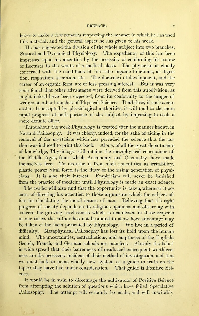 leave to make a few remarks respecting the manner in which he has used this material, and the general aspect he has given to his work. Pie has suggested the division of the whole subject into two branches, Statical and Dynamical Physiology. The expediency of this has been impressed upon his attention by the necessity of conforming his course of Lectures to the wants of a medical class. The physician is chiefly concerned with the conditions of life—the organic functions, as diges- tion, respiration, secretion, etc. The doctrines of development, and the career of an organic form, are of less pressing interest. But it was very soon found that other advantages were derived from this subdivision, as might indeed have been expected, from its conformity to the usages of writers on other branches of Physical Science. Doubtless, if such a sep- aration be accepted by physiological authorities, it will tend to the more rapid progress of both portions of the subject, by imparting to each a more definite office. Throughout the work Physiology is treated after the manner known in Natural Philosophy. It was chiefly, indeed, for the sake of aiding in the removal of the mysticism which has pervaded the science that the au- thor was induced to print this book. Alone, of all the great departments of knowledge, Physiology still retains the metaphysical conceptions of the Middle Ages, from which Astronomy and Chemistry have made themselves free. To exorcise it from such nonentities as irritability, plastic power, vital force, is the duty of the rising generation of physi- cians. It is also their interest. Empiricism will never be banished from the practice of medicine until Physiology is made an exact science. The reader will also find that the opportunity is taken, wherever it oc- curs, of directing his attention to those arguments which the subject of- fers for elucidating the moral nature of man. Believing that the right progress of society depends on its religious opinions, and observing with concern the growing carelessness which is manifested in these respects in our times, the author has not hesitated to show how advantage may be taken of the facts presented by Physiology. We live in a period of difficulty. Metaphysical Philosophy has lost its hold upon the human mind. The uncertainties, contradictions, and emptiness of the English, Scotch, French, and German schools are manifest. Already the belief is wide spread that their barrenness of result and consequent worthless- ness are the necessary incident of their method of investigation, and that we must look to some wholly new system as a guide to truth on the topics they have had under consideration. That guide is Positive Sci- ence. It would be in vain to discourage the cultivators of Positive Science from attempting the solution of questions which have foiled Speculative Philosophy. The attempt will certainly be made, and will inevitably