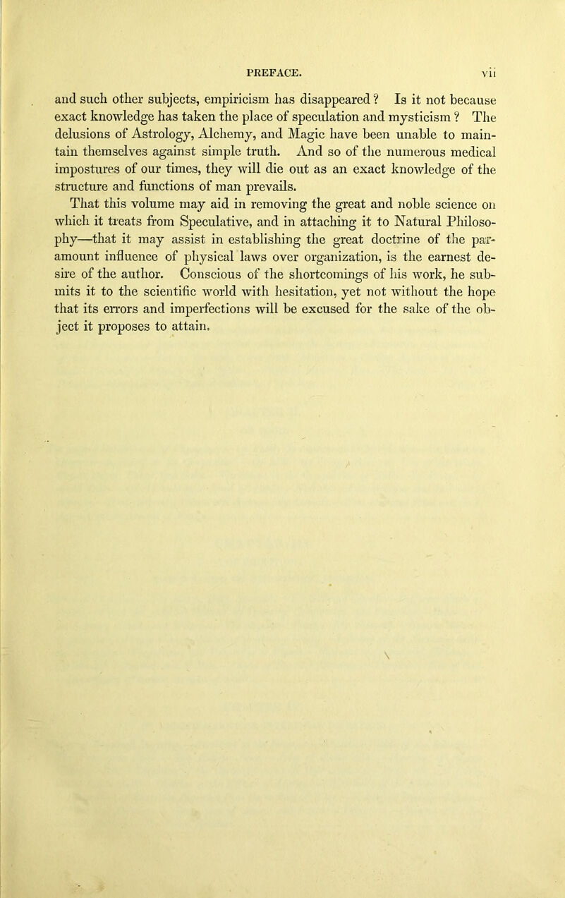 and such other subjects, empiricism has disappeared ? Is it not because exact knowledge has taken the place of speculation and mysticism ? The delusions of Astrology, Alchemy, and Magic have been unable to main- tain themselves against simple truth. And so of the numerous medical impostures of our times, they will die out as an exact knowledge of the structure and functions of man prevails. That this volume may aid in removing the great and noble science on which it treats from Speculative, and in attaching it to Natural Philoso- phy—that it may assist in establishing the great doctrine of the par- amount influence of physical laws over organization, is the earnest de- sire of the author. Conscious of the shortcomings of his work, he sub- mits it to the scientific world with hesitation, yet not without the hope that its errors and imperfections will be excused for the sake of the ob- ject it proposes to attain.