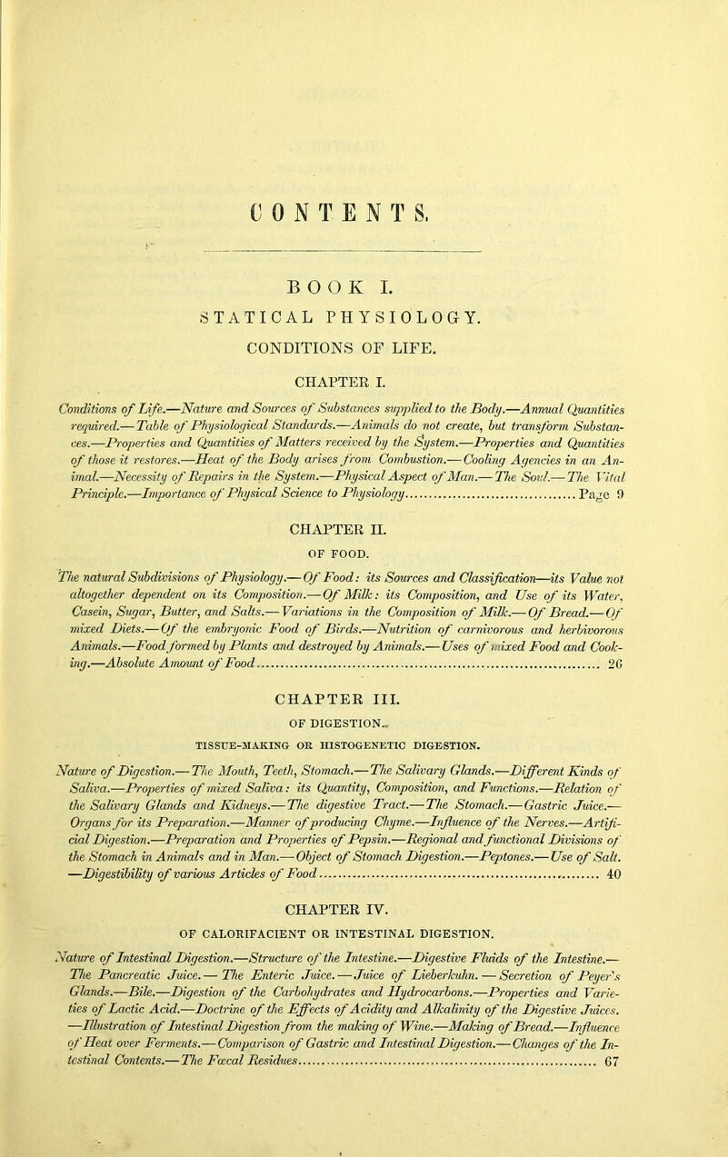 CONTENTS, BOOK I. STATICAL PHYSIOLOGY. CONDITIONS OF LIFE. CHAPTER I. Conditions of Life.—Nature and Sources of Substances supplied to the Body.—Annual Quantities required.— Table of Physiological Standards.—Animals do not create, but transform Substan- ces.—Properties and Quantities of Matters received by the System.—Properties and Quantities of those it restores.—Heat of the Body arises from Combustion.-—Cooling Agencies in an An- imal.—Necessity of Repairs in the System.—Physical Aspect of Alan.— The Soul —The Vital Principle.—Importance of Physical Science to Physiology Page 9 CHAPTER H. OF FOOD. The natural Subdivisions of Physiology.—Of Food: its Sources and Classification—its Value not altogether dependent on its Composition.— Of Milk: its Composition, and Use of its Water, Casein, Sugar, Butter, and Salts.— Variations in the Composition of Milk.—Of Bread.— Of mixed Diets.— Of the eiribryonic Food of Birds.—Nutrition of carnivorous and herbivorous Animals.—Food formed by Plants and destroyed by Animals.— Uses of mixed Food and Cook- ing.—Absolute Amount of Food 20 CHAPTER III. OF DIGESTION- TISSUE-MAKING OR HISTOGENETIC DIGESTION. Nature of Digestion.—The Mouth, Teeth, Stomach.—The Salivary Glands.—Different Kinds of Saliva.—Properties of mixed Saliva: its Quantity, Composition, and Functions.—Relation of the Salivary Glands and Kidneys.— The digestive Tract.— The Stomach.— Gastric Juice.— Organs for its Preparation.—Manner of producing Chyme.—Influence of the Nerves.—Artifi- cial Digestion.—Preparation and Properties of Pepsin.—Regional and functional Divisions of the Stomach in Animals and in Alan.— Object of Stomach Digestion.—Peptones.— Use of Salt. —Digestibility of various Articles of Food 40 CHAPTER IV. OF CALORIFACIENT OR INTESTINAL DIGESTION. Nature of Intestinal Digestion.—Structure of the Intestine.—Digestive Fluids of the Intestine.— The Pancreatic Juice.— The Enteric Juice.—Juice of Lieberkuhn.—Secretion of Peyer's Glands.—Bile.—Digestion of the Carbohydrates and Hydrocarbons.—Properties and Varie- ties of Lactic Acid.—Doctrine of the Effects of Acidity and Alkalinity of the Digestive Juices. —Illustration of Intestinal Digestion from the making of Wine.—AIaking of Bread.—Influence of Heat over Ferments.— Comparison of Gastric and Intestinal Digestion.— Changes of the In- testinal Contents.— The Fcecal Residues 07