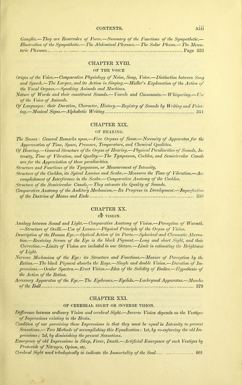 Ganglia.— They are Reservoirs of Force.—Summary of the Functions of the Sympathetic.— Illustration of the Sympathetic.— The Abdominal Plexuses.— The Solar Plexus.— The Mesen- teric Plexuses Page 333 CHAPTER XVHI. OF THE VOICE Origin of the Voice.— Comparative Physiology of Noise, Song, Voice.—Distinction between Song and Speech.— The Larynx, and its Action in Singing.—Muller's Explanation of the Action of the Vocal Organs.—Speaking Animals and Machines. Nature of Words and their constituent Sounds.— Vowels and Consonants.— Whispering.— Use of the Voice of Animals. Of Languages: their Duration, Character, History.—Registry of Sounds by Writing and Print- ing.—Musical Signs.—Alphabetic Writing 351 CHAPTER XIX. OF HEARING. The Senses : General Remarks upon.—Five Organs of Sense.—Necessity of Apparatus for the Appreciation of Time, Space, Pressure, Temperature, and Chemical Qualities. Of Hearing.—General Structure of the Organ of Hearing.—Physical Peculiarities of Sounds, In- tensity, Time of Vibration, and Quality.— The Tympanum, Cochlea, and Semicircular Canals are for the Appreciation of these peculiarities. Structure and Functions of the Tympanum, or Measurement of Intensity. Structure of the Cochlea, its Spiral Lamina and Scalce.—Measures the Time of Vibration.—Ac- complishment of Interference in the Scalce.— Comparative Anatomy of the Cochlea. Structure of the Semicircular Canals.— They estimate the Quality of Sounds. Comparative Anatomy of the Auditory Mechanism.—Its Progress in Development.—Imperfection of the Doctrine of Means and Ends 351) CHAPTER XX. 0$ VISION. Analogy between Sound and Light.— Comparative Anatomy of Vision.—Perception of Warmth. —Structure of Ocelli.— Use of Lenses.—Physical Principle of the Organ of Vision. Description of the Human Eye.— Optical Action of its Parts.—Spherical and Chromatic Aberra- tion.—Receiving Screen of the Eye is the black Pigment.—Long and short Sight, and their Correction.—Limits of Vision are included in one Octave.—Limit in estimating the Brightness of Light. Nervous Mechanism of the Eye: its Structure and Functions.—Manner of Perception by the Retina.-—The black Pigment absorbs the Rays.—Single and double Vision.—Duration of Im- pressions.— Ocular Spectra.—Erect Vision.—Idea of the Solidity of Bodies.-—Hypothesis of the Action of the Retina. Accessory Apparatus of the Eye.— The Eyebrows.—Eyelids.—Lachrymal Apparatus.—Muscles of the Ball 379 CHAPTER XXI. OF CEREBRAL SIGHT OR INVERSE VISION. Difference between ordinary Vision and cerebral Sight.—Inverse Vision depends on the Vestiges of Impressions existing in the Brain. Condition of our perceiving these Impressions is that they must be equal in Intensity to present Sensations.— Tivo Methods of accomplishing this Equalization: 1st, by re-enforcing the old Im- pressions ; 2d, by diminishing the present Sensations. Emergence of old Impressions in Sleep, Fever, Death.—Artificial Emergence of such Vestiges by Protoxide of Nitrogen, Opium, etc. Cerebral Sight used teleologically to indicate the Immortality of the Soul. 401