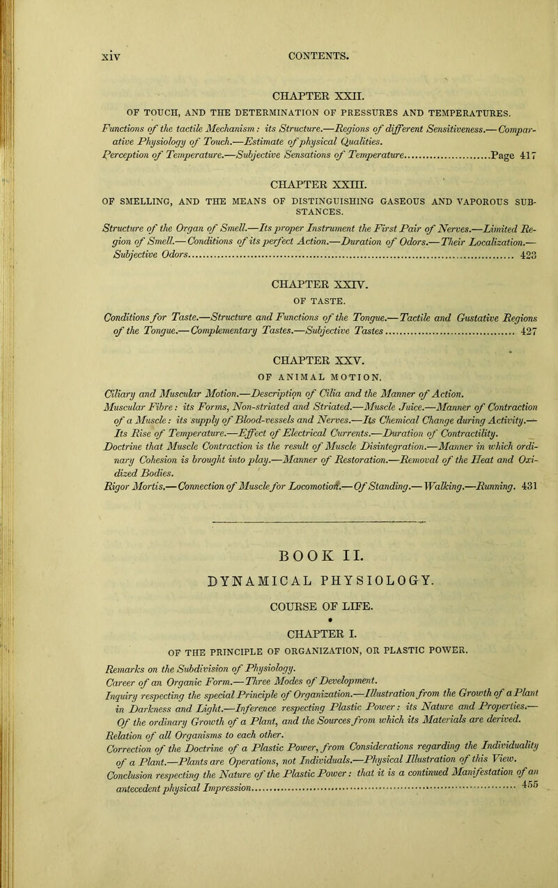 CHAPTER XXII. OF TOUCH, AND THE DETERMINATION OF PRESSURES AND TEMPERATURES. Functions of the tactile Mechanism: its Structure.—Regions of different Sensitiveness.— Compar- ative Physiology of Touch.—Estimate of physical Qualities. Perception of Temperature.—Subjective Sensations of Temperature Page 417 CHAPTER XXHI. OF SMELLING, AND THE MEANS OF DISTINGUISHING GASEOUS AND VAPOROUS SUB- STANCES. Structure of the Organ of Smell.—Its proper Instrument the First Pair of Nerves.—Limited Re- gion of Smell.— Conditions of its perfect Action.—Duration of Odors.— Their Localization.— Subjective Odors 423 CHAPTER XXIV. OF TASTE. Conditions for Taste.—Structure and Functions of the Tongue.— Tactile and Gustative Regions of the Tongue.— Complementary Tastes.—Subjective Tastes 427 CHAPTER XXV. OF ANIMAL MOTION. Ciliary and Muscular Motion.—Description of Cilia and the Manner of Action. Muscular Fibre: its Forms, Non-striated and Striated.—Muscle Juice.—Manner of Contraction of a Muscle: its supply of Blood-vessels and Nerves.—-Its Chemical Change during Activity.— Its Rise of Temperature.—Effect of Electrical Currents.—Duration of Contractility. Doctrine that Muscle Contraction is the result of Muscle Disintegration.—Manner in which ordi- nary Cohesion is brought into play.—Manner of Restoration.—Removal of the Heat and Oxi- dized Bodies. Rigor Mortis.—Connection of Muscle for Locomotion.—Of Standing.— Walking.—Running. 431 BOOK II. DYNAMICAL PHYSIOLOGY. COURSE OE LIEE. CHAPTER I. OF THE PRINCIPLE OF ORGANIZATION, OR PLASTIC POWER. Remarks on the Subdivision of Physiology. Career of an Organic Form.— Three Modes oj Development. Inquiry respecting the special Principle of Organization.—Illustration from the Growth of a Plant in Darkness and Light.—Inference respecting Plastic Power: its Nature and Properties.— Of the ordinary Growth of a Plant, and the Sources from which its Materials are derived. Relation of all Organisms to each other. Correction of the Doctrine of a Plastic Power, from Considerations regarding the Individuality of a Plant.—Plants are Operations, not Individuals.—Physical Illustration of this T iew. Conclusion respecting the Nature of the Plastic Power: that it is a continued Manifestation of an antecedent physical Impression 455