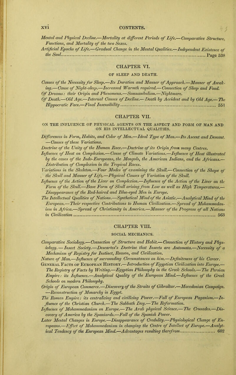 / Mental and Physical Decline.—Mortality at different Periods of life.— Comparative Structure. Functions, and Mortality of the two Sexes. Artificial Epochs of Life.—Gradual Change in the Mental Qualities.—Independent Existence of the Soul. Page 538 CHAPTER VI. OF SLEEP AND DEATH. Causes of the Necessity for Sleep.—Its Duration and Manner of Approach.—Manner of Awak- ing.— Cause of Night-sleep.—Increased Warmth required.— Connection of Sleep and Food. Of Dreams: their Origin and Phenomena.—Somnambulism.—Nightmare. Of Death.— Old Age.—Internal Causes of Decline.— Death by Accident and by Old Age.— The Hippocratic Face.—Final Insensibility 551 CHAPTER YH. ON THE INFLUENCE OF PHYSICAL AGENTS ON THE ASPECT AND FORM OF MAN AND ON HIS INTELLECTUAL QUALITIES. Differences in Form, Habits, and Color of Men.—Ideal Type of Man.—Its Ascent and Descent. — Causes of these Variations. Doctrine of the Unity of the Human Race.—Doctrine of its Origin from many Centres. Influence of Heat on Complexion.— Cause of Climate Variations.—Influence of Heat illustrated by the cases of the Indo-Europeans, the Mongols, the American Indians, and the Africans.— Distribution of Complexion in the Tropical Races. Variations in the Skeleton.—Four Modes of examining the Skull.— Connection of the Shape of . the Skull and Manner of Life.—Physical Causes of Variation of the Skull. Influence of the Action of the Liver on Complexion.—Influence of the Action of the Liver on the Form of the Skull.—Base Form of Skull arising from Low as well as High Temperatures.— Disappearance of the Red-haired and Blue-eyed Men in Europe. The Intellectual Qualities of Nations.—Synthetical Mind of the Asiatic.—Analytical Mind of the European.— Their respective Contributions to Human Civilization.—Spread of Mohammedan- ism in Africa.—Spread of Christianity in America.—Manner of the Progress of all Nations in Civilization 563 CHAPTER YIH. SOCIAL MECHANICS. Comparative Sociology.— Connection of Structure and Habit.— Connection of History and Phys- iology.— Insect Society.—Descartes's Doctrine that Insects are Automata.—Necessity of a Mechanism of Registry for Instinct, Reason, and Civilization. Nature of Man.—Influence of surrounding Circumstances on him.—Definiteness of his Career. General Pacts of European History.—Introduction of Egyptian Civilization into Europe.— The Registry of Facts by Writing.—Egyptian Philosophy in the Greek Schools.— The Persian Empire: its Influence.—Analytical Quality of the European Mind.—Influence of the Greek Schools on modern Philosophy. Origin of European Commerce.—Discovery of the Straits of Gibraltar.—Macedonian Campaign. —Reconstruction of Monarchy in Egypt. The Roman Empire: its centralizing and civilizing Power.—Fall of European Paganism.—In- fluence of the Christian Church.-— The Sabbath Day.— The Reformation. Influence of Mohammedanism on Europe.— The Arab physical Science.— The Crusades.—Dis- covery of America by the Spaniards.—Fall of the Spanish Power. Later Mental Changes in Europe.—Disappearance of Credulity.—Physiological Change of Eu- ropeans.—Effect of Mohammedanism in changing the Centre of Intellect of Europe.—Analyt- ical Tendency of the European Mind.—Advantages resulting therefrom 602