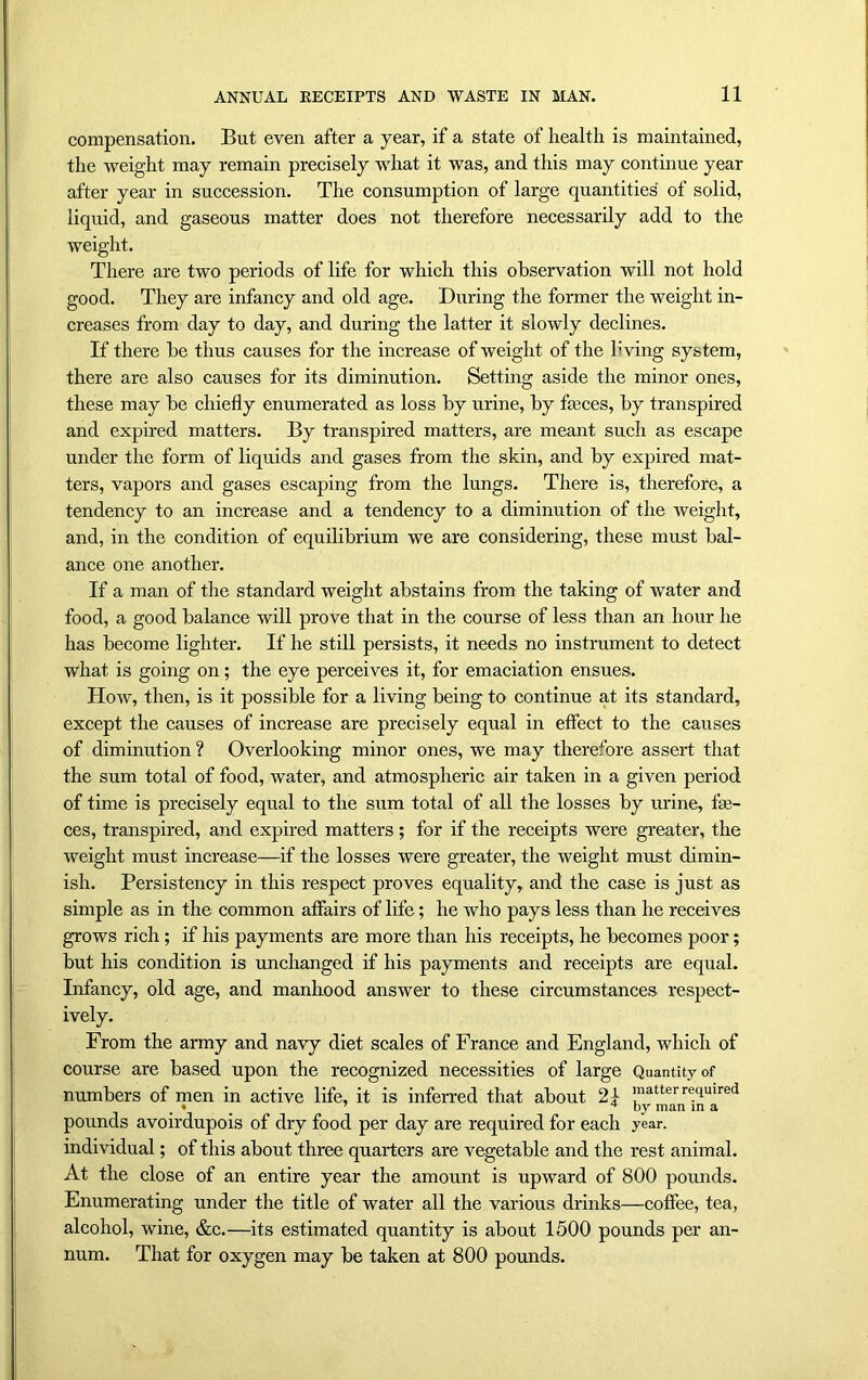 compensation. But even after a year, if a state of health is maintained, the weight may remain precisely what it was, and this may continue year after year in succession. The consumption of large quantities' of solid, liquid, and gaseous matter does not therefore necessarily add to the weight. There are two periods of life for which this observation will not hold good. They are infancy and old age. During the former the weight in- creases from day to day, and during the latter it slowly declines. If there be thus causes for the increase of weight of the living system, there are also causes for its diminution. Setting aside the minor ones, these may be chiefly enumerated as loss by urine, by feces, by transpired and expired matters. By transpired matters, are meant such as escape under the form of liquids and gases from the skin, and by expired mat- ters, vapors and gases escaping from the lungs. There is, therefore, a tendency to an increase and a tendency to a diminution of the weight, and, in the condition of equilibrium we are considering, these must bal- ance one another. If a man of the standard weight abstains from the taking of water and food, a good balance will prove that in the course of less than an hour he has become lighter. If he still persists, it needs no instrument to detect what is going on; the eye perceives it, for emaciation ensues. How, then, is it possible for a living being to continue at its standard, except the causes of increase are precisely equal in effect to the causes of diminution ? Overlooking minor ones, we may therefore assert that the sum total of food, water, and atmospheric air taken in a given period of time is precisely equal to the sum total of all the losses by urine, fe- ces, transpired, and expired matters ; for if the receipts were greater, the weight must increase—if the losses were greater, the weight must dimin- ish. Persistency in this respect proves equality, and the case is just as simple as in the common affairs of life; he who pays less than he receives grows rich ; if his payments are more than his receipts, he becomes poor; but his condition is unchanged if his payments and receipts are equal. Infancy, old age, and manhood answer to these circumstances respect- ively. From the army and navy diet scales of France and England, which of course are based upon the recognized necessities of large Quantity of numbers of men in active life, it is inferred that about 21 !'’attcrifquired pounds avoirdupois of dry food per day are required for each year, individual; of this about three quarters are vegetable and the rest animal. At the close of an entire year the amount is upward of 800 pounds. Enumerating under the title of water all the various drinks—coffee, tea, alcohol, wine, &c.—its estimated quantity is about 1500 pounds per an- num. That for oxygen may be taken at 800 pounds.