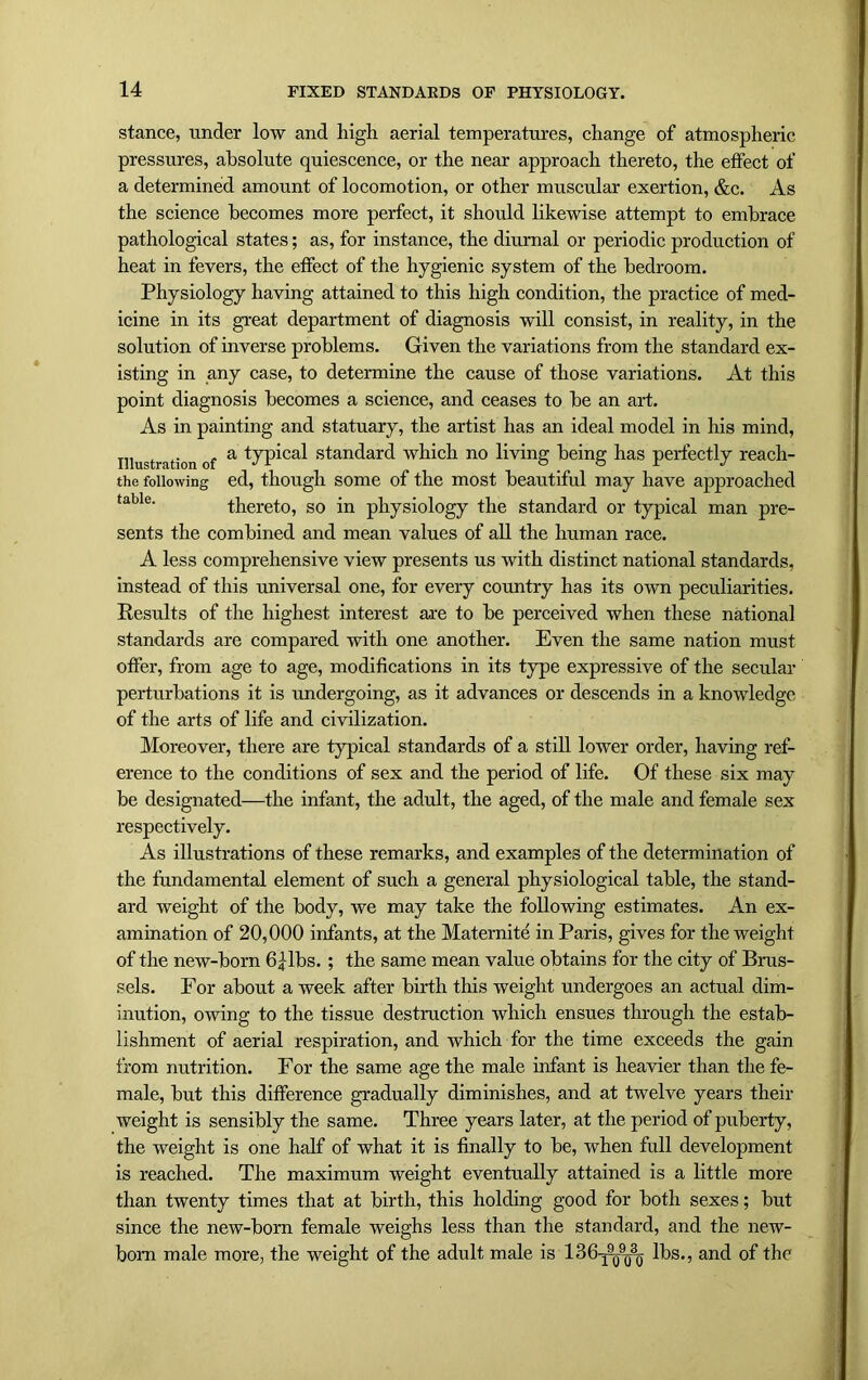 stance, under low and high aerial temperatures, change of atmospheric pressures, absolute quiescence, or the near approach thereto, the effect of a determined amount of locomotion, or other muscular exertion, &c. As the science becomes more perfect, it should likewise attempt to embrace pathological states; as, for instance, the diurnal or periodic production of heat in fevers, the effect of the hygienic system of the bedroom. Physiology having attained to this high condition, the practice of med- icine in its great department of diagnosis will consist, in reality, in the solution of inverse problems. Given the variations from the standard ex- isting in any case, to determine the cause of those variations. At this point diagnosis becomes a science, and ceases to be an art. As in painting and statuary, the artist has an ideal model in his mind, illustration of a typica,l standard which no living being has perfectly reach- the following ed, though some of the most beautiful may have approached taUe. thereto, so in physiology the standard or typical man pre- sents the combined and mean values of all the human race. A less comprehensive view presents us with distinct national standards, instead of this universal one, for every country has its own peculiarities. Results of the highest interest are to be perceived when these national standards are compared with one another. Even the same nation must offer, from age to age, modifications in its type expressive of the secular perturbations it is undergoing, as it advances or descends in a knowledge of the arts of life and civilization. Moreover, there are typical standards of a still lower order, having ref- erence to the conditions of sex and the period of life. Of these six may be designated—the infant, the adult, the aged, of the male and female sex respectively. As illustrations of these remarks, and examples of the determination of the fundamental element of such a general physiological table, the stand- ard weight of the body, we may take the following estimates. An ex- amination of 20,000 infants, at the Maternite in Paris, gives for the weight of the new-born 64-lbs. ; the same mean value obtains for the city of Brus- sels. For about a week after birth this weight undergoes an actual dim- inution, owing to the tissue destruction which ensues through the estab- lishment of aerial respiration, and which for the time exceeds the gain from nutrition. For the same age the male infant is heavier than the fe- male, but this difference gradually diminishes, and at twelve years their weight is sensibly the same. Three years later, at the period of puberty, the weight is one half of what it is finally to be, when full development is reached. The maximum weight eventually attained is a little more than twenty times that at birth, this holding good for both sexes; but since the new-born female weighs less than the standard, and the new- born male more, the weight of the adult male is 186^909030- lbs., and of the