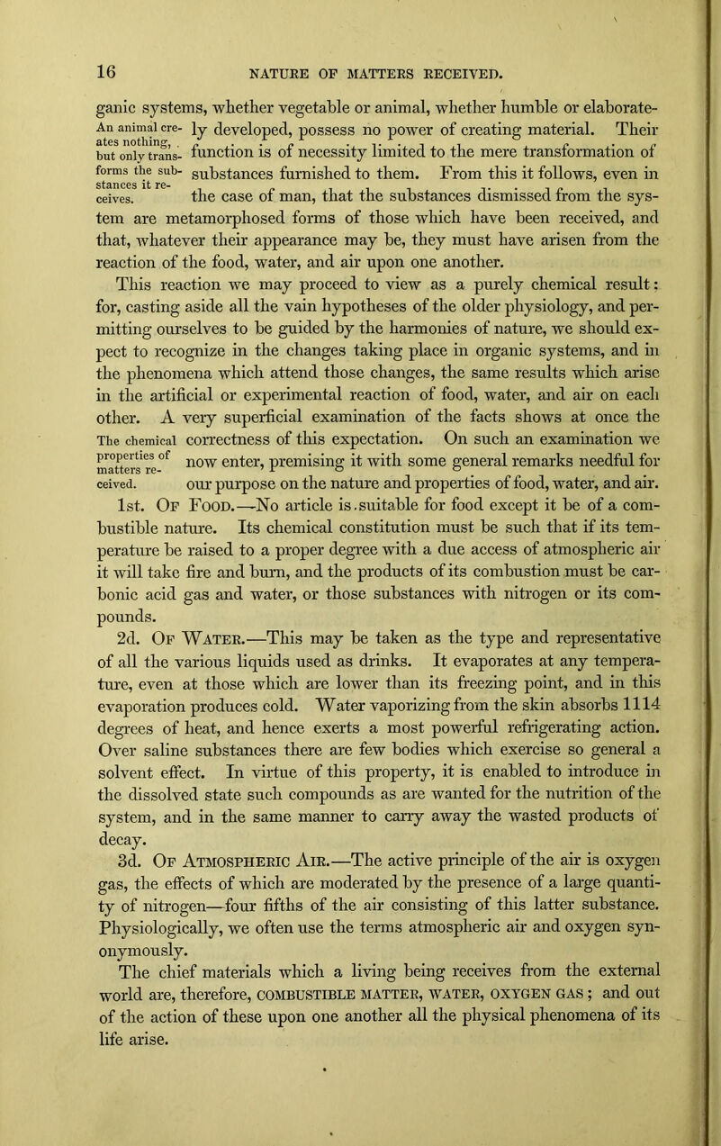 ganic systems, whether vegetable or animal, whether humble or elaborate- An animal ere- ]y developed, possess no power of creating material. Their but;3only trans- function is of necessity limited to the mere transformation of sta'ce^t eUb su^s^ances furnished to them. From this it follows, even in ceives. the case of man, that the substances dismissed from the sys- tem are metamorphosed forms of those which have been received, and that, whatever their appearance may be, they must have arisen from the reaction of the food, water, and air upon one another. This reaction we may proceed to view as a purely chemical result: for, casting aside all the vain hypotheses of the older physiology, and per- mitting ourselves to be guided by the harmonies of nature, we should ex- pect to recognize in the changes taking place in organic systems, and in the phenomena which attend those changes, the same results which arise in the artificial or experimental reaction of food, water, and air on each other. A very superficial examination of the facts shows at once the The chemical correctness of this expectation. On such an examination we matters re °f now enfer’ premising it with some general remarks needful for ceived. our purpose on the nature and properties of food, water, and air. 1st. Of Food.—-No article is.suitable for food except it be of a com- bustible nature. Its chemical constitution must be such that if its tem- perature be raised to a proper degree with a due access of atmospheric air it will take fire and burn, and the products of its combustion must be car- bonic acid gas and water, or those substances with nitrogen or its com- pounds. 2d. Of Water.—This may be taken as the type and representative of all the various liquids used as drinks. It evaporates at any tempera- ture, even at those which are lower than its freezing point, and in tins evaporation produces cold. Water vaporizing from the skin absorbs 1114 degrees of heat, and hence exerts a most powerful refrigerating action. Over saline substances there are few bodies which exercise so general a solvent effect. In virtue of this property, it is enabled to introduce in the dissolved state such compounds as are wanted for the nutrition of the system, and in the same manner to carry away the wasted products of decay. 3d. Of Atmospheric Air.—The active principle of the air is oxygen gas, the effects of which are moderated by the presence of a large quanti- ty of nitrogen—four fifths of the air consisting of this latter substance. Physiologically, we often use the terms atmospheric air and oxygen syn- onymously. The chief materials which a living being receives from the external world are, therefore, combustible matter, water, oxygen gas ; and out of the action of these upon one another all the physical phenomena of its life arise.