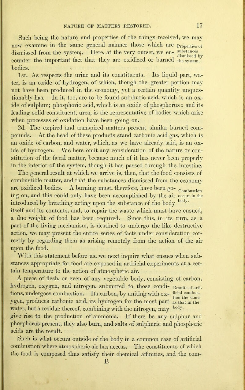 Such being the nature and properties of the things received, we may now examine in the same general manner those which are Properties of dismissed from the system. Here, at the very outset, we en- substances ^ , , dismissed by counter the important tact that they are oxidized or burned the system. bodies. 1st. As respects the urine and its constituents. Its liquid part, wa- ter, is an oxide of hydrogen, of which, though the greater portion may not have been produced in the economy, yet a certain quantity unques- tionably has. In it, too, are to be found sulphuric acid, which is an ox- ide of sulphur; phosphoric acid, which is an oxide of phosphorus ; and its leading solid constituent, urea, is the representative of bodies which arise when processes of oxidation have been going on. 2d. The expired and transpired matters present similar burned com- pounds. At the head of these products stand carbonic acid gas, which is an oxide of carbon, and water, which, as we have already said, is an ox- ide of hydrogen. We here omit any consideration of the nature or con- stitution of the faical matter, because much of it has never been properly in the interior of the system, though it has passed through the intestine. The general result at which we arrive is, then, that the food consists of combustible matter, and that the substances dismissed from the economy are oxidized bodies. A burning must, therefore, have been go- Coml)UStion ing on, and this could only have been accomplished by the air occurs in the introduced by breathing acting upon the substance of the body body' itself and its contents, and, to repair the waste which must have ensued, a due weight of food has been required. Since this, in its turn, as a part of the living mechanism, is destined to undergo the like destructive action, we may present the entire series of facts under consideration cor- rectly by regarding them as arising remotely from the action of the air upon the food. With this statement before us, we next inquire what ensues when sub- stances appropriate for food are exposed in artificial experiments at a cer- tain temperature to the action of atmospheric air. A piece of flesh, or even of any vegetable body, consisting of carbon, hydrogen, oxygen, and nitrogen, submitted to those condi- Results of arti- tions, undergoes combustion. Its carbon, by uniting with ox- flcial comlms_ , . . ...... J ° tion the same ygen, produces carbonic acid, its hydrogen tor the most part as that in the water, but a residue thereof, combining with the nitrogen, may bocl'r- give rise to the production of ammonia. If there be any sulphur and phosphorus present, they also burn, and salts of sulphuric and phosphoric acids are the result. Such is what occurs outside of the body in a common case of artificial combustion where atmospheric air has access. The constituents of which the food is composed thus satisfy their chemical affinities, and the com- B
