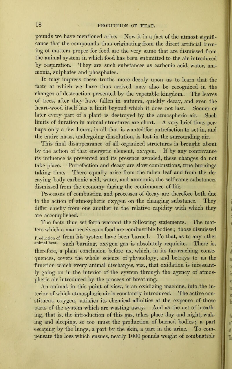 pounds we have mentioned arise. Now it is a fact of the utmost signifi- cance that the compounds thus originating from the direct artificial burn- ing of matters proper for food are the very same that are dismissed from the animal system in which food has been submitted to the air introduced by respiration. They are such substances as carbonic acid, water, am- monia, sulphates and phosphates. It may impress these truths more deeply upon us to learn that the facts at which we have thus arrived may also be recognized in the changes of destruction presented by the vegetable kingdom. The leaves ofi trees, after they have fallen in autumn, quickly decay, and even the heart-wood itself has a limit beyond which it does not last. Sooner or later every part of a plant is destroyed by the atmospheric air. Such limits of duration in animal structures are short. A very brief time, per- haps only a few hours, is all that is wanted for putrefaction to set in, and the entire mass, undergoing dissolution, is lost in the surrounding air. This final disappearance of all organized structures is brought about by the action of that energetic element, oxygen. If by any contrivance its influence is prevented and its presence avoided, these changes do not take place. Putrefaction and decay are slow combustions, true burnings taking time. There equally arise from the fallen leaf and from the de- caying body carbonic acid, water, and ammonia, the self-same substances dismissed from the economy during the continuance of life. Processes of combustion and processes of decay are therefore both due to the action of atmospheric oxygen on the changing substance. They differ chiefly from one another in the relative rapidity with which they are accomplished. The facts thus set forth warrant the following statements. The mat- ters which a man receives as food are combustible bodies; those dismissed Production of from his system have been burned. To that, as to any other animal heat. such burning, oxygen gas is absolutely requisite. There is, therefore, a plain conclusion before us, which, in its far-reaching conse- quences, covers the whole science of physiology, and betrays to us the function which every animal discharges, viz., that oxidation is incessant- ly going on in the interior of the system through the agency of atmos- pheric air introduced by the process of breathing. An animal, in this point of view, is an oxidizing machine, into the in- terior of which atmospheric air is constantly introduced. The active con- stituent, oxygen, satisfies its chemical affinities at the expense of those parts of the system which are wasting away. And as the act of breath- ing, that is, the introduction of this gas, takes place day and night, wak- ing and sleeping, so too must the production of burned bodies; a part escaping by the lungs, a part by the skin, a part in the urine. To com- pensate the loss which ensues, nearly 1000 pounds weight of combustible
