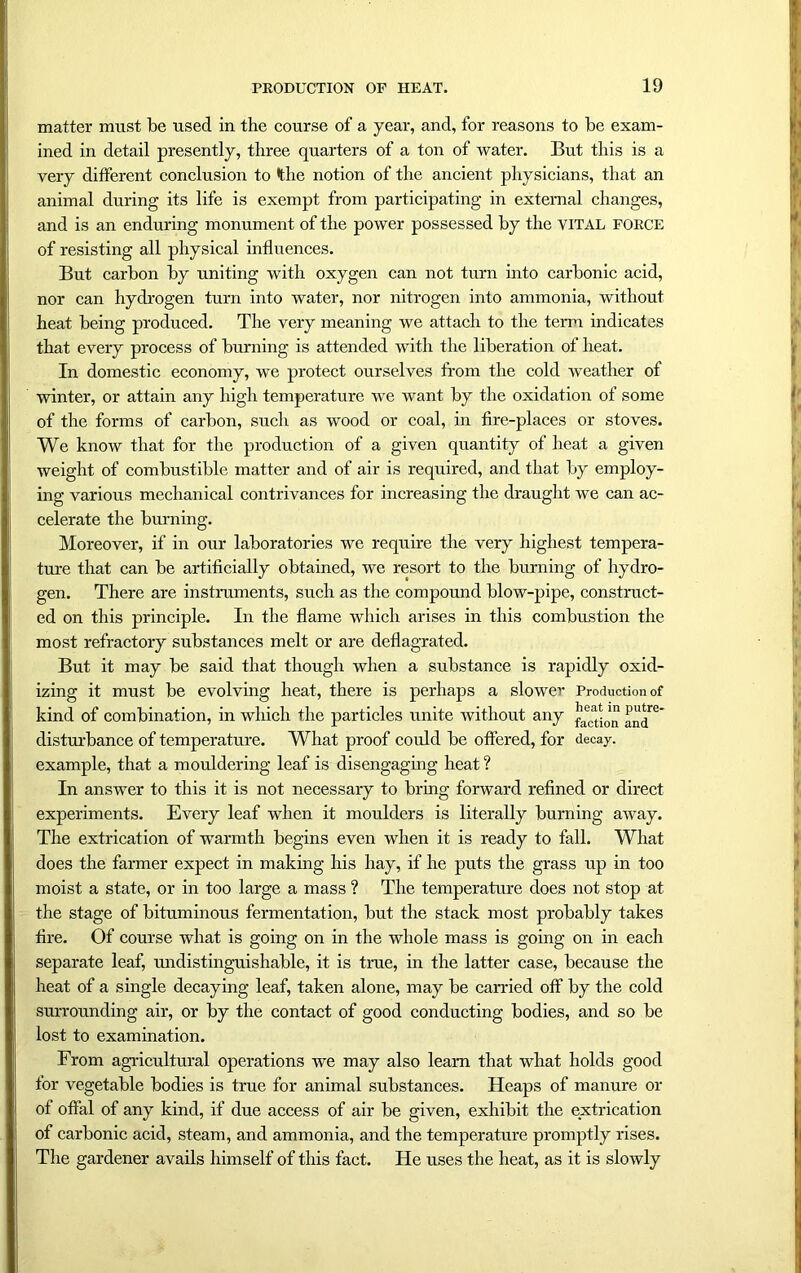 matter must be used in the course of a year, and, for reasons to be exam- ined in detail presently, three quarters of a ton of water. But this is a very different conclusion to the notion of the ancient physicians, that an animal during its life is exempt from participating in external changes, and is an enduring monument of the power possessed by the vital force of resisting all physical influences. But carbon by uniting with oxygen can not turn into carbonic acid, nor can hydrogen turn into water, nor nitrogen into ammonia, without heat being produced. The very meaning we attach to the term indicates that every process of burning is attended with the liberation of heat. In domestic economy, we protect ourselves from the cold weather of winter, or attain any high temperature we want by the oxidation of some of the forms of carbon, such as wood or coal, in fire-places or stoves. We know that for the production of a given quantity of heat a given weight of combustible matter and of air is required, and that by employ- ing various mechanical contrivances for increasing the draught we can ac- celerate the burning. Moreover, if in our laboratories we require the very highest tempera- ture that can be artificially obtained, we resort to the burning of hydro- gen. There are instruments, such as the compound blow-pipe, construct- ed on this principle. In the flame which arises in this combustion the most refractory substances melt or are deflagrated. But it may be said that though when a substance is rapidly oxid- izing it must be evolving heat, there is perhaps a slower Production of kind of combination, in which the particles unite without any ^re‘ disturbance of temperature. What proof could be offered, for decay, example, that a mouldering leaf is disengaging heat ? In answer to this it is not necessary to bring forward refined or direct experiments. Every leaf when it moulders is literally burning away. The extrication of warmth begins even when it is ready to fall. What does the farmer expect in making his hay, if he puts the grass up in too moist a state, or in too large a mass ? The temperature does not stop at the stage of bituminous fermentation, but the stack most probably takes fire. Of course what is going on in the whole mass is going on in each separate leaf, undistinguishable, it is true, in the latter case, because the heat of a single decaying leaf, taken alone, may be carried off by the cold surrounding air, or by the contact of good conducting bodies, and so be lost to examination. From agricultural operations we may also learn that what holds good for vegetable bodies is true for animal substances. Heaps of manure or of offal of any kind, if due access of air be given, exhibit the extrication of carbonic acid, steam, and ammonia, and the temperature promptly rises. The gardener avails himself of this fact. He uses the heat, as it is slowly