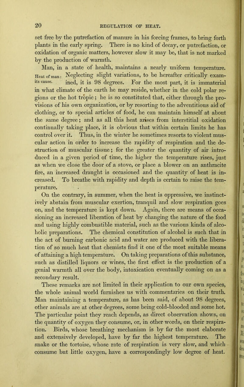 set free by the putrefaction of manure in his forcing frames, to bring forth plants in the early spring. There is no kind of decay, or putrefaction, or oxidation of organic matters, however slow it may be, that is not marked by the production of warmth. Man, in a state of health, maintains a nearly uniform temperature. Heat of man: Neglecting slight variations, to be hereafter critically exam- its cause. ined, it is 98 degrees. For the most part, it is immaterial in what climate of the earth he may reside, whether in the cold polar re- gions or the hot tropic; he is so constituted that, either through the pro- visions of his own organization, or by resorting to the adventitious aid of clothing, or to special articles of food, he can maintain himself at about the same degree; and as all this heat arises from interstitial oxidation continually taking place, it is obvious that within certain limits he has control over it. Thus, in the winter he sometimes resorts to violent mus- cular action in order to increase the rapidity of respiration and the de- struction of muscular tissue; for the greater the quantity of air intro- duced in a given period of time, the higher the temperature rises, just as when we close the door of a stove, or place a blower on an anthracite fire, an increased draught is occasioned and the quantity of heat is in- creased. To breathe with rapidity and depth is certain to raise the tem- perature. On the contrary, in summer, when the heat is oppressive, we instinct- ively abstain from muscular exertion, tranquil and slow respiration goes on, and the temperature is kept down. Again, there are means of occa- sioning an increased liberation of heat by changing the nature of the food and using highly combustible material, such as the various kinds of alco- holic preparations. The chemical constitution of alcohol is such that in the act of burning carbonic acid and water are produced with the libera- tion of so much heat that chemists find it one of the most suitable means of attaining a high temperature. On taking preparations of this substance, such as distilled liquors or wines, the first effect is the production of a genial warmth all over the body, intoxication eventually coming on as a secondary result. These remarks are not limited in their application to our own species, the whole animal world furnishes us with commentaries on their truth. Man maintaining a temperature, as has been said, of about 98 degrees, other animals are at other degrees, some being cold-blooded and some hot. The particular point they reach depends, as direct observation shows, on the quantity of oxygen they consume, or, in other words, on their respira- tion. Birds, whose breathing mechanism is by far the most elaborate and extensively developed, have by far the highest temperature. The snake or the tortoise, whose rate of respiration is very slow, and which consume but little oxygen, have a correspondingly low degree of heat.