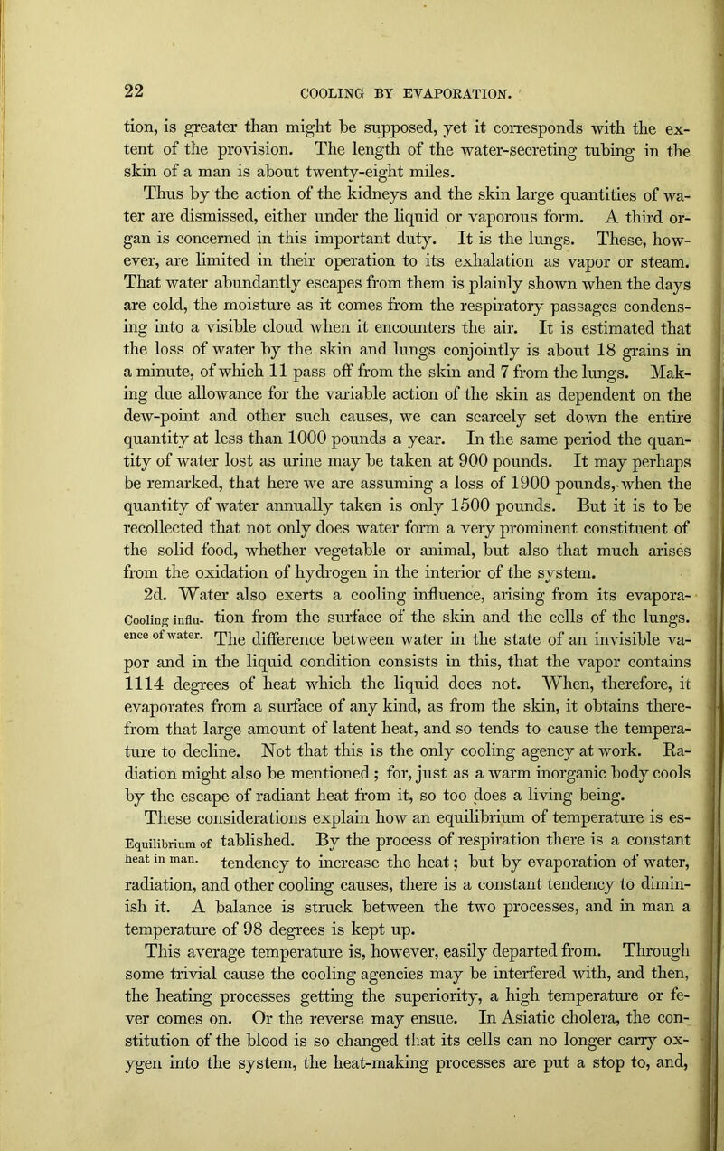tion, is greater than might he supposed, yet it corresponds with the ex- tent of the provision. The length of the water-secreting tubing in the skin of a man is about twenty-eight miles. Thus by the action of the kidneys and the skin large quantities of wa- ter are dismissed, either under the liquid or vaporous form. A third or- gan is concerned in this important duty. It is the lungs. These, how- ever, are limited in their operation to its exhalation as vapor or steam. That water abundantly escapes from them is plainly shown when the days are cold, the moisture as it comes from the respiratory passages condens- ing into a visible cloud when it encounters the air. It is estimated that the loss of water by the skin and lungs conjointly is about 18 grains in a minute, of which 11 pass off from the skin and 7 from the lungs. Mak- ing due allowance for the variable action of the skin as dependent on the dew-point and other such causes, we can scarcely set down the entire quantity at less than 1000 pounds a year. In the same period the quan- tity of water lost as urine may be taken at 900 pounds. It may perhaps be remarked, that here we are assuming a loss of 1900 pounds,-when the quantity of water annually taken is only 1500 pounds. But it is to be recollected that not only does water form a very prominent constituent of the solid food, whether vegetable or animal, but also that much arises from the oxidation of hydrogen in the interior of the system. 2d. Water also exerts a cooling influence, arising from its evapora- Cooling influ- tion from the surface of the skin and the cells of the lungs, ence of water, y^e c|jffcrcncc between water in the state of an invisible va- por and in the liquid condition consists in this, that the vapor contains 1114 degrees of heat which the liquid does not. When, therefore, it evaporates from a surface of any kind, as from the skin, it obtains there- from that large amount of latent heat, and so tends to cause the tempera- ture to decline. Not that this is the only cooling agency at work. Ra- diation might also be mentioned; for, just as a warm inorganic body cools by the escape of radiant heat from it, so too does a living being. These considerations explain how an equilibrium of temperature is es- Equilibrium of tablished. By the process of respiration there is a constant heat in man. tendency to increase the heat; but by evaporation of water, radiation, and other cooling causes, there is a constant tendency to dimin- ish it. A balance is struck between the two processes, and in man a temperature of 98 degrees is kept up. This average temperature is, however, easily departed from. Through some trivial cause the cooling agencies may be interfered with, and then, the heating processes getting the superiority, a high temperature or fe- ver comes on. Or the reverse may ensue. In Asiatic cholera, the con- stitution of the blood is so changed that its cells can no longer cany ox- ygen into the system, the heat-making processes are put a stop to, and,