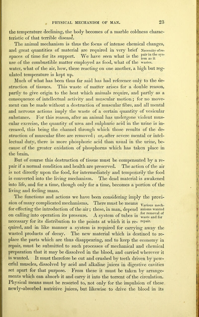 the temperature declining, the body becomes of a marble coldness charac- teristic of that terrible disease. The animal mechanism is thus the focus of intense chemical changes, and great quantities of material are required in very brief Necessity of re- spaces of time for its support. We have seen what is the as it6 SyS use of the combustible matter employed as food, what of the wastes, water, what of the air, how, these reacting on one another, a high but reg- ulated temperature is kept up. Much of what has been thus far said has had reference only to the de- struction of tissues. This waste of matter arises for a double reason, partly to give origin to the heat which animals require, and partly as a consequence of intellectual activity and muscular motion; for no move- ment can be made without a destruction of muscular fibre, and all mental and nervous actions imply the waste of a certain quantity of vesicular substance. For this reason, after an animal has undergone violent mus- cular exercise, the quantity of urea and sulphuric acid in the urine is in- creased, this being the channel through which those results of the de- struction of muscular fibre are removed ; or,*after sevei’e mental or intel- lectual duty, there is more phosphoric acid than usual in the urine, be- cause of the greater oxidation of phosphorus which has taken place in the brain. But of course this destruction of tissue must be compensated by a re- pair if a normal condition and health are preserved. The action of the air is not directly upon the food, for intermediately and temporarily the food is converted into the living mechanism. The dead material is awakened into life, and for a time, though only for a time, becomes a portion of the living and feeling mass. The functions and actions we have been considering imply the provi- sion of many complicated mechanisms. There must be means y . , for effecting the introduction of the air; these, in man, depend anisms wanted on calling into operation its pressure. A system of tubes is ^ste'and^of necessary for its distribution to the points at which it is re- repair, quired, and in like manner a system is required for carrying away the wasted products of decay. The new material which is destined to re- place the parts which are thus disappearing, and to keep the economy in repair, must be submitted to such processes of mechanical and chemical preparation that it may be dissolved in the blood, and carried wherever it is wanted. It must therefore be cut and crushed by teeth driven by pow- erful muscles, dissolved by acid and alkaline juices in digestive cavities set apart for that purpose. From these it must be taken by arrange- ments which can absorb it and carry it into the torrent of the circulation. Physical means must be resorted to, not only for the impulsion of these newly-absorbed nutritive juices, but likewise to drive the blood in its
