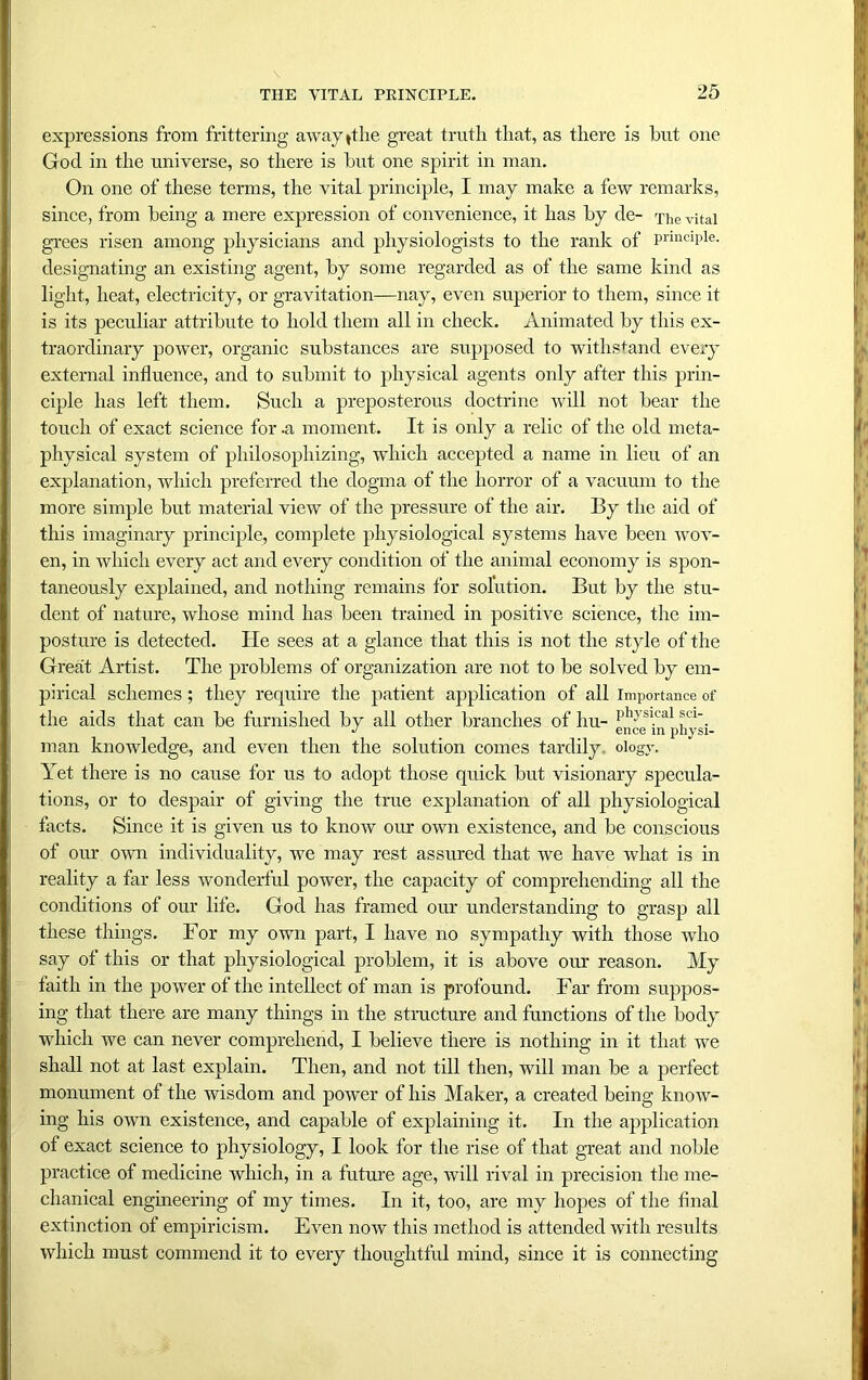 expressions from frittering awayithe great truth that, as there is hut one God in the universe, so there is hut one spirit in man. On one of these terms, the vital principle, I may make a few remarks, since, from being a mere expression of convenience, it has hy de- The vital grees risen among physicians and physiologists to the rank of principle, designating an existing agent, hy some regarded as of the same kind as light, heat, electricity, or gravitation—nay, even superior to them, since it is its peculiar attribute to hold them all in check. Animated by this ex- traordinary power, organic substances are supposed to withstand every external influence, and to submit to physical agents only after this prin- ciple has left them. Such a preposterous doctrine will not bear the touch of exact science for .a moment. It is only a relic of the old meta- physical system of philosophizing, which accepted a name in lieu of an explanation, which preferred the dogma of the horror of a vacuum to the more simple but material view of the pressure of the air. By the aid of this imaginary principle, complete physiological systems have been wov- en, in which every act and every condition of the animal economy is spon- taneously explained, and nothing remains for solution. But by the stu- dent of nature, whose mind has been trained in positive science, the im- posture is detected. He sees at a glance that this is not the style of the Great Artist. The problems of organization are not to be solved by em- pirical schemes; they require the patient application of all importance of the aids that can be furnished by all other branches of liu- PhJ'sl.cal SC1-. man knowledge, and even then the solution comes tardily ologv. Yet there is no cause for us to adopt those quick but visionary specula- tions, or to despair of giving the true explanation of all physiological facts. Since it is given us to know our own existence, and be conscious of our own individuality, we may rest assured that we have what is in reality a far less wonderful power, the capacity of comprehending all the conditions of our life. God has framed our understanding to grasp all these things. For my own part, I have no sympathy with those who say of this or that physiological problem, it is above our reason. My faith in the power of the intellect of man is profound. Far from suppos- ing that there are many things in the structure and functions of the body which we can never comprehend, I believe there is nothing in it that we shall not at last explain. Then, and not till then, will man be a perfect monument of the wisdom and power of his Maker, a created being know- ing his own existence, and capable of explaining it. In the application of exact science to physiology, I look for the rise of that great and noble practice of medicine which, in a future age, will rival in precision the me- chanical engineering of my times. In it, too, are my hopes of the final extinction of empiricism. Even now this method is attended with results which must commend it to every thoughtful mind, since it is connecting