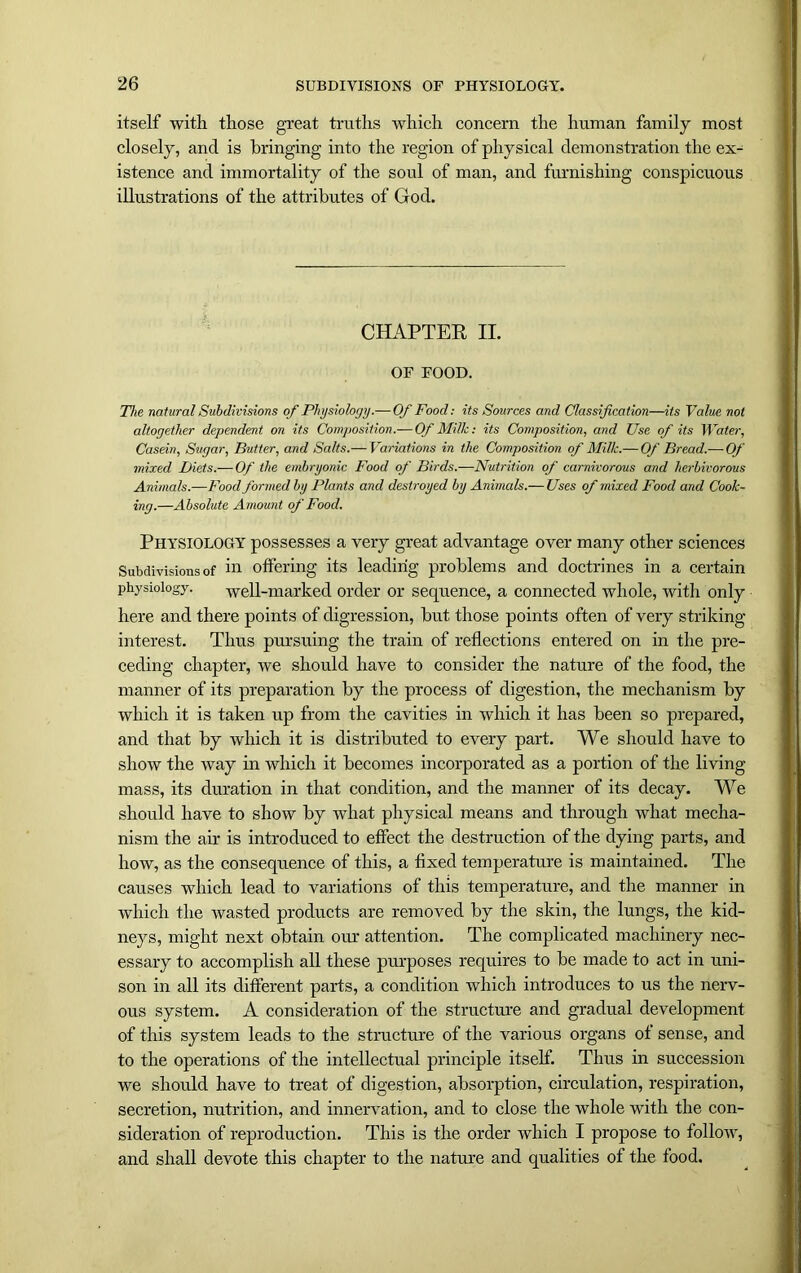 itself with those great truths which concern the human family most closely, and is bringing into the region of physical demonstration the ex- istence and immortality of the soul of man, and furnishing conspicuous illustrations of the attributes of God. CHAPTER II. OF FOOD. The natural Subdivisions of Physiology.— Of Food: its Sources and Classification—its Value not altogether dependent on its Composition.—Of Milk: its Composition, and Use of its Water, Casein, Sugar, Butter, and Salts.— Variations in the Composition of Milk.— Of Bread.— Of mixed Diets.— Of the embryonic Food of Birds.—Nutrition of carnivorous and herbivorous Animals.—Food formed by Plants and destroyed by Animals.— Uses of mixed Food and Cook- ing.—Absolute Amount of Food. Physiology possesses a very great advantage over many other sciences Subdivisions of in offering its leading problems and doctrines in a certain physiology. well-marked order or sequence, a connected whole, with only here and there points of digression, but those points often of very striking- interest. Thus pursuing the train of reflections entered on in the pre- ceding chapter, we should have to consider the nature of the food, the manner of its preparation by the process of digestion, the mechanism by which it is taken up from the cavities in which it has been so prepared, and that by which it is distributed to every part. We should have to show the way in which it becomes incorporated as a portion of the living mass, its duration in that condition, and the manner of its decay. We should have to show by what physical means and through what mecha- nism the ah* is introduced to effect the destruction of the dying parts, and how, as the consequence of this, a fixed temperature is maintained. The causes which lead to variations of this temperature, and the manner in which the wasted products are removed by the skin, the lungs, the kid- neys, might next obtain our attention. The complicated machinery nec- essary to accomplish all these purposes requires to be made to act in uni- son in all its different parts, a condition which introduces to us the nerv- ous system. A consideration of the structure and gradual development of this system leads to the structure of the various organs of sense, and to the operations of the intellectual principle itself. Thus in succession we should have to treat of digestion, absorption, circulation, respiration, secretion, nutrition, and innervation, and to close the whole with the con- sideration of reproduction. This is the order which I propose to follow, and shall devote this chapter to the nature and qualities of the food.
